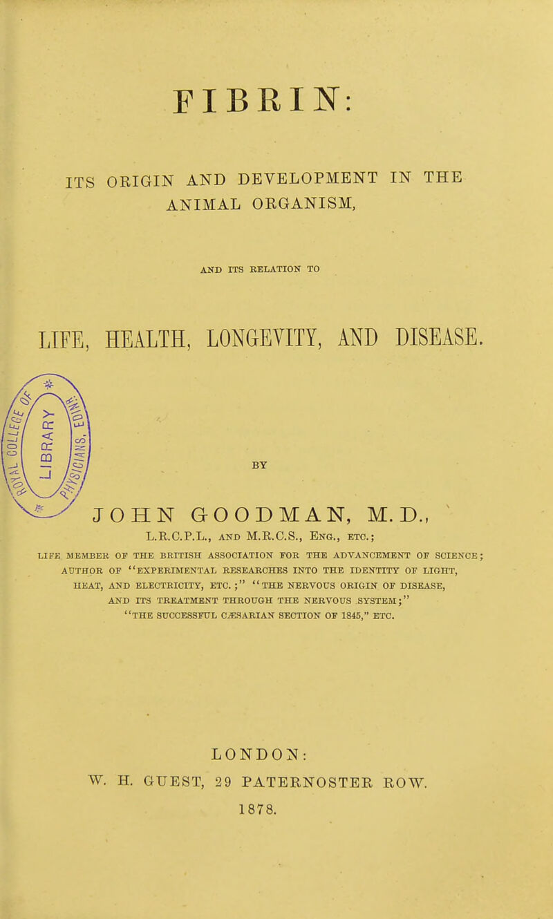 FIBRIN: ITS ORIGIN AND DEVELOPMENT IN THE ANIMAL ORGANISM, AND ITS BELATION TO LIFE, HEALTH, LONGEVITY, AND DISEASE. BY JOHN GOODMAN, M. D., ^ L.R.C.P.L., AND M.R.C.S., Eng., etc.; LIFE MEMBEK OF THE BRITISH ASSOCIATION TOR THE ADVANCEMENT OF SCIENCE; AUTHOR OF experimental BESEABCHES INTO THE IDENTITY OF LIGHT, UEAT, AND ELECTRICITT, ETC. ; THE NERVOUS OBIGIN OF DISEASE, AND ITS TBEATMENT THBOUGH THE NEEVOUS SYSTEM; the SUCCESSFITL C^SARIAN SECTION OF 1845, ETC. LONDON: W. H. GUEST, 29 PATERNOSTER ROW. 1878.