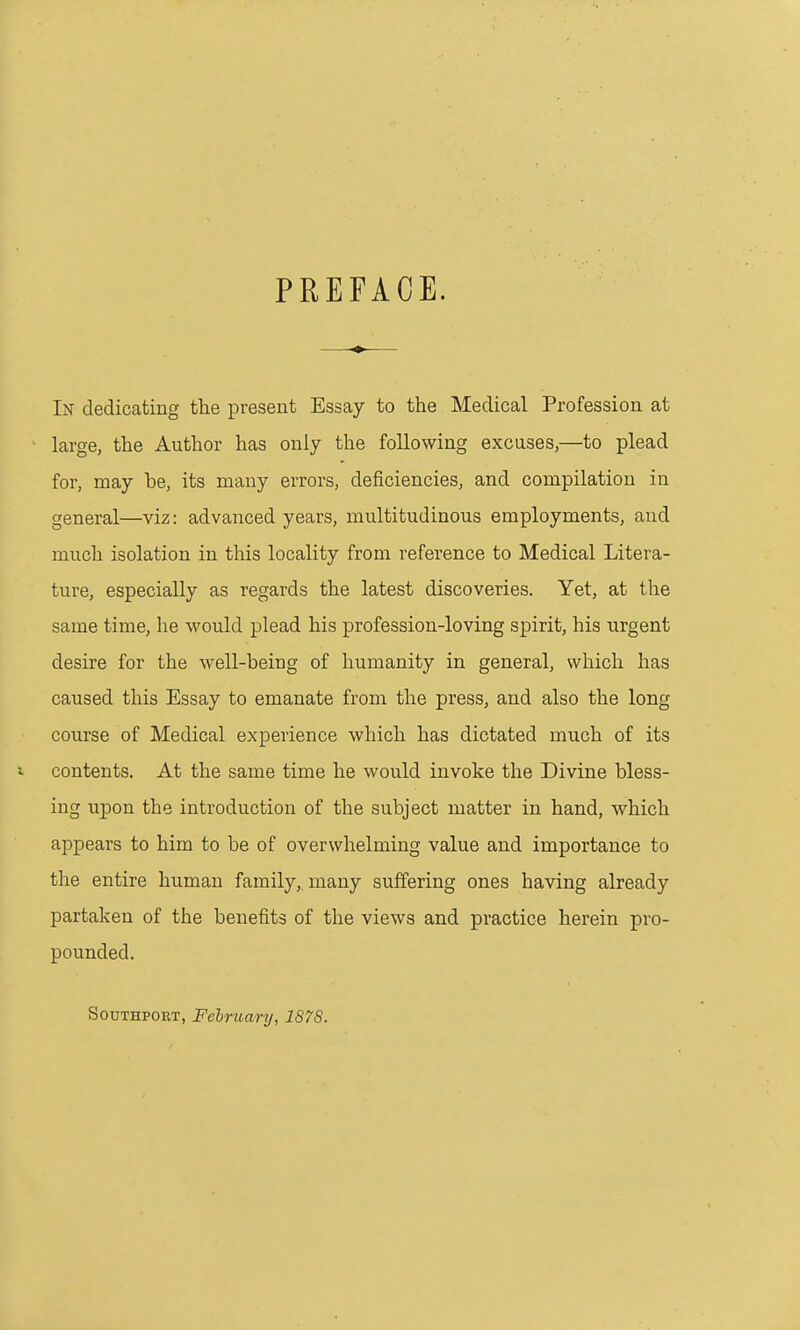 PREFACE. In dedicating the present Essay to the Medical Profession at ■ large, the Author has only the following excuses,—to plead for, may be, its many errors, deficiencies, and compilation in general—viz: advanced years, multitudinous employments, and much isolation in this locality from reference to Medical Litera- ture, especially as regards the latest discoveries. Yet, at the same time, he would plead his profession-loving spirit, his urgent desire for the well-being of humanity in general, which has caused this Essay to emanate from the press, and also the long course of Medical experience which has dictated much of its contents. At the same time he would invoke the Divine bless- ing upon the introduction of the subject matter in hand, which appears to him to be of overwhelming value and importance to the entire human family, many suffering ones having already partaken of the benefits of the views and practice herein pro- pounded. SoDTHPORT, Fchruary, 1878.