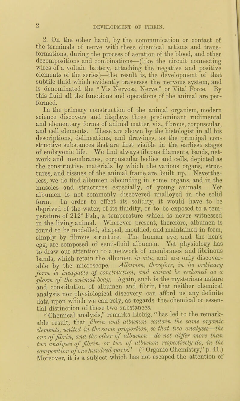 2. On the other hand, by the communication or contact of the terminals of nerve with these chemical actions and trans- formations, during the process of aeration of the blood, and other decompositions and combinations—(like the circuit connecting wires of a voltaic battery, attaching the negative and positive elements of the series)—the result is, the development of that subtile fluid which evidently traverses the nervous system, and is denominated the  Vis ISTervosa, Nerve, or Vital Force. By this fluid all the functions and operations of the animal are per- formed. In the primary construction of the animal organism, modern science discovers and displays three predominant rudimental and elementary forms of animal matter, viz., fibrous, corpuscular, and cell elements. These are shown by the histologist in all his descriptions, delineations, and drawings, as the principal con- structive substances that are first visible in the earliest stages of embryonic life. We find always fibrous filaments, bands, net- work and membranes, corpuscular bodies and cells, depicted as the constructive materials by which the various organs, struc- tures, and tissues of the animal frame are built up. Neverthe- less, we do find albumen abounding in some organs, and in the muscles and structures especially, of young animals. Yet albumen is not commonly discovered unalloyed in the solid form. In order to effect its solidity, it would have to be deprived of tbe water, of its fluidity, or to be exposed to a tem- perature of 212° Fah., a temperature which is never witnessed in the living animal. Wherever present, therefore, albumen is found to be modelled, shaped, moulded, and maintained in form, simply by fibrous structure. The human eye, and the hen's egg, are composed of semi-fluid albumen. Yet physiology has to draw our attention to a network of membranes and fibrinous bands, which retain the albumen in siht, and are only discover- able by the microscope. Albumen, therefore, in its ordinary form is incapcible of construction, and cannot be reckoned as a plasm of the animal body. Again, such is the mysterious nature and constitution of albumen and fibrin, that neither chemical analysis nor physiological discovery can afford us any definite data upon which we can rely, as regards the. chemical or essen- tial distinction of these two substances.  Chemical analysis, remarks Liebig,  has led to the remark- able result, that fibrin and albumen contain the same organic elements, united in the same proportion, so that t^oo analyses—the one of fibrin, and the other of albumen—do not differ more tlian two analyses of fibrin, or two of albximcn resijectively do, in tlie composition of one hundred parts. ( Organic Chemistry, p. 41.) Moreover, it is a subject which has not escaped the attention of