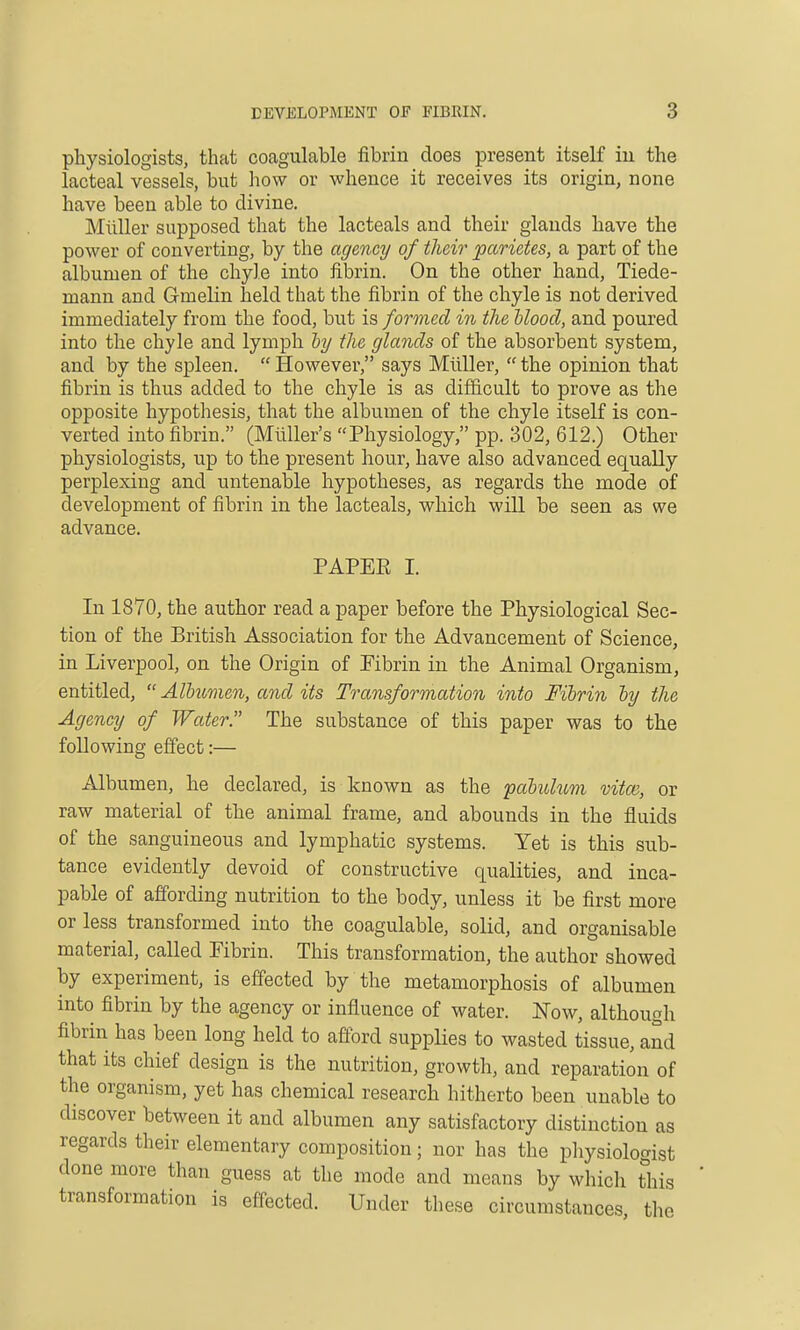 physiologists, that coagulable fibrin does present itself in the Lacteal vessels, but how or whence it receives its origin, none have been able to divine. Miiller supposed that the lacteals and their glands have the power of converting, by the agency of tlieir parietes, a part of the albumen of the chyle into fibrin. On the other hand, Tiede- manu and Gmelin held that the fibrin of the chyle is not derived immediately from the food, but is formed in the hlood, and poured into the chyle and lymph by the glands of the absorbent system, and by the spleen. However, says Miiller, the opinion that fibrin is thus added to the chyle is as difficult to prove as the opposite hypothesis, that the albumen of the chyle itself is con- verted into fibrin. (Miiller's Physiology, pp. 302, 612.) Other physiologists, up to the present hour, have also advanced equally perplexing and untenable hypotheses, as regards the mode of development of fibrin in the lacteals, which will be seen as we advance. PAPER I. In 1870, the author read a paper before the Physiological Sec- tion of the British Association for the Advancement of Science, in Liverpool, on the Origin of Fibrin in the Animal Organism, entitled,  Albumen, and its Transformation into Fibrin by the Agency of Water. The substance of this paper was to the following effect:— Albumen, he declared, is known as the pabulum vitm, or raw material of the animal frame, and abounds in the fluids of the sanguineous and lymphatic systems. Yet is this sub- tance evidently devoid of constructive qualities, and inca- pable of affording nutrition to the body, unless it be first more or less transformed into the coagulable, solid, and organisable material, called Fibrin. This transformation, the author showed by experiment, is effected by the metamorphosis of albumen into fibrin by the agency or influence of water. Now, although fibrin has been long held to aflbrd supplies to wasted tissue, and that its chief design is the nutrition, growth, and reparation of the organism, yet has chemical research hitherto been unable to discover between it and albumen any satisfactory distinction as regards their elementary composition; nor has the physiologist done more than guess at the mode and means by which this transformation is effected. Under these circumstances the