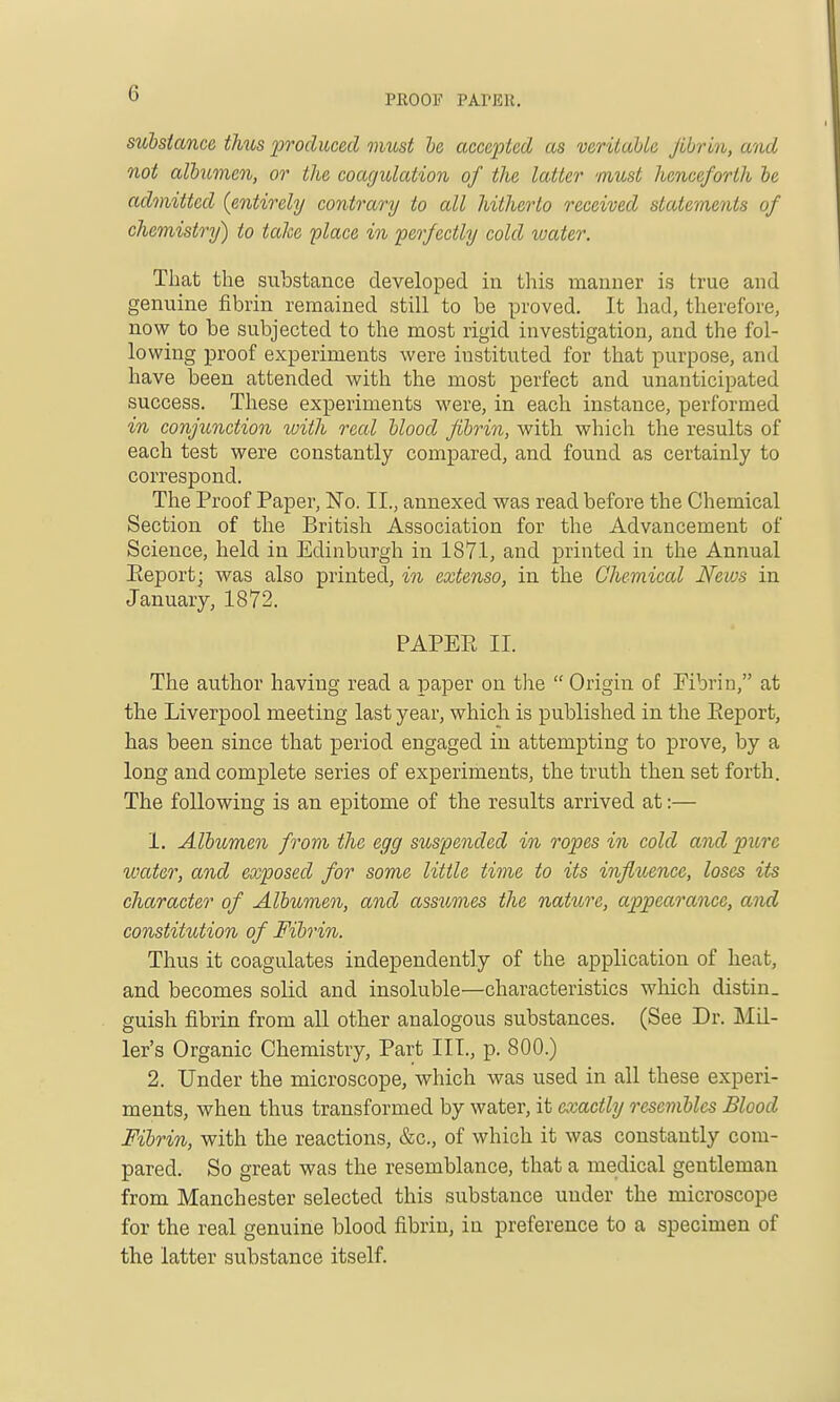 substance tlms produced must he accepted as veritable fibrin, and not alhmen, or the coagulation of the latter must henceforth be admitted {entirely contrary to all hitherto received statements of chemistry) to take place in perfectly cold water. That the substance developed in this manner is true and genuine fibrin remained still to be proved. It had, therefore, now to be subjected to the most rigid investigation, and the fol- io wing proof experiments were instituted for that purpose, and have been attended with the most perfect and unanticipated success. These experiments were, in each instance, performed in conjunction tvith real blood fibrin, with which the results of each test were constantly compared, and found as certainly to correspond. The Proof Paper, No. II., annexed was read before the Chemical Section of the British Association for the Advancement of Science, held in Edinburgh in 1871, and printed in the Annual Eeport; was also printed, in extenso, in the Chemical Hews in January, 1872. PAPEE II. The author having read a paper on tire  Origin of Fibrin, at the Liverpool meeting last year, which is published in the Eeport, has been since that period engaged in attempting to prove, by a long and complete series of experiments, the truth then set forth. The following is an epitome of the results arrived at:— 1. Albumen from the egg suspended in ropes in cold and pure water, and exposed for some little time to its influence, loses its character of Albumen, and assumes the nature, appearance, and constitution of Fibrin. Thus it coagulates independently of the application of heat, and becomes solid and insoluble—characteristics which distin. guish fibrin from all other analogous substances. (See Dr. Mil- ler's Organic Chemistry, Part III., p. 800.) 2. Under the microscope, which was used in all these experi- ments, when thus transformed by water, it exactly resembles Blood Fibrin, with the reactions, &c., of which it was constantly com- pared. So great was the resemblance, that a medical gentleman from Manchester selected this substance under the microscope for the real genuine blood fibrin, in preference to a specimen of the latter substance itself.