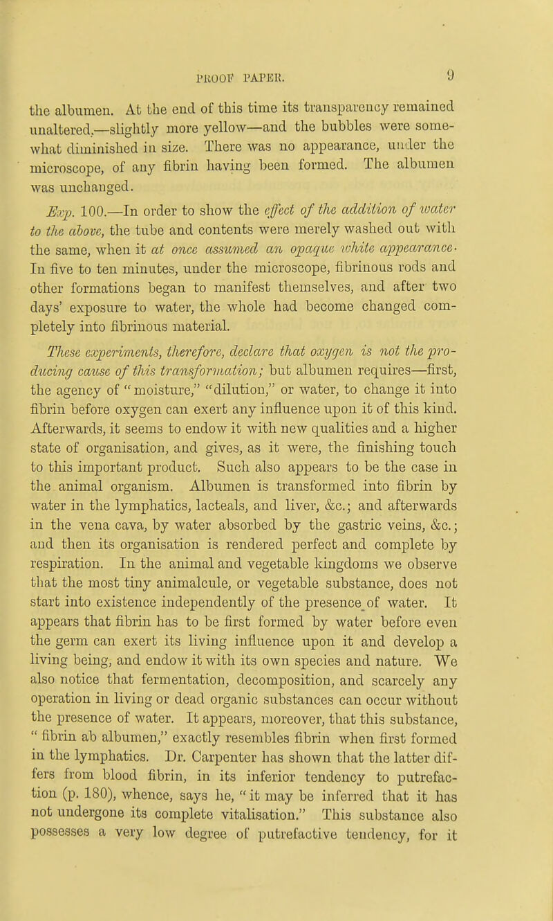 the albumen. At the end of this time its transparency remained unaltered,—slightly more yellow—and the bubbles were some- what diminished in size. There was no appearance, under the microscope, of any fibrin having been formed. The albumen was unchanged. Eo:p. 100.—In order to show the effect of the addition of water to the alovc, the tube and contents were merely washed out with the same, when it at once assumed an o;paque 'white ajjpearance- In five to ten minutes, under the microscope, fibrinous rods and other formations began to manifest themselves, and after two days' exposure to water, the whole had become changed com- pletely into fibrinous material. These experiments, therefore, declare that oxygen is not the pro- ducing cau,se of this transformation; but albumen requires—first, the agency of moisture, dilution, or water, to change it into fibrin before oxygen can exert any influence upon it of this kind. Afterwards, it seems to endow it with new qualities and a higher state of organisation, and gives, as it were, the finishing touch to this important product. Such also appears to be the case in the animal organism. Albumen is transformed into fibrin by water in the lymphatics, lacteals, and liver, &c.; and afterwards in the vena cava, by water absorbed by the gastric veins, &c.; and then its organisation is rendered x^erfect and complete by respiration. In the animal and vegetable Idngdoms we observe that the most tiny animalcule, or vegetable substance, does not start into existence independently of the presence of water. It appears that fibrin has to be first formed by water before even the germ can exert its living influence upon it and develop a living being, and endow it with its own species and nature. We also notice that fermentation, decomposition, and scarcely any operation in living or dead organic substances can occur without the presence of water. It appears, moreover, that this substance,  fibrin ab albumen, exactly resembles fibrin when first formed in the lymphatics. Dr. Carpenter has shown that the latter dif- fers from blood fibrin, in its inferior tendency to putrefac- tion (p. 180), whence, says he,  it may be inferred that it has not undergone its complete vitalisation. This substance also possesses a very low degree of putrefactive tendency, for it