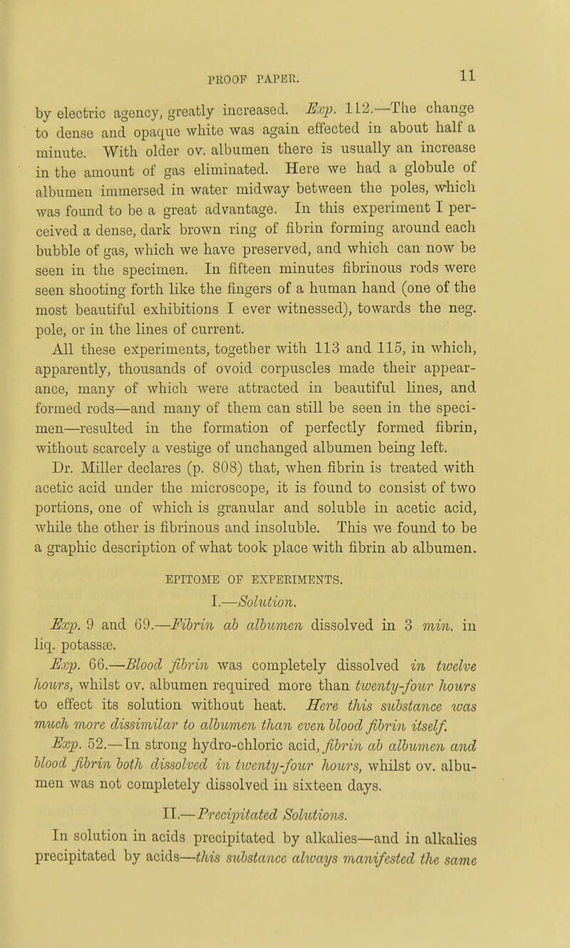 by electric agency, greatly increased. Hxp. 112—The change to dense and opaque white was again effected in about half a minute. With older ov. albumen there is usually an increase in the amount of gas eliminated. Here we had a globule of albumen immersed in water midway between the poles, which was found to be a great advantage. In this experiment I per- ceived a dense, dark brown ring of fibrin forming around each bubble of gas, which we have preserved, and which can now be seen in the specimen. In fifteen minutes fibrinous rods were seen shooting forth like the fingers of a human hand (one of the most beautiful exhibitions I ever witnessed), towards the neg. pole, or in the lines of current. All these experiments, together with 113 and 115, in which, apparently, thousands of ovoid corpuscles made their appear- ance, many of which were attracted in beautiful lines, and formed rods—and many of them can still be seen in the speci- men—resulted in the formation of perfectly formed fibrin, without scarcely a vestige of unchanged albumen being left. Dr. Miller declares (p. 808) that, when fibrin is treated with acetic acid under the microscope, it is found to consist of two portions, one of which is granular and soluble in acetic acid, while the other is fibrinous and insoluble. This we found to be a graphic description of what took place with fibrin ab albumen, EPITOME OP EXPERIMENTS. I.—Solution. Exp. 9 and 69.—Fibrin ah cdbicmeii dissolved in 3 min, in liq. potassse. Uxp. 66.—Blood fibrin was completely dissolved in twelve hours, whilst ov. albumen required more than twenty-four hours to effect its solution without heat. Here this substance was much more dissimilar to albumen than even blood fibrin itself. Exp. 52.—In strong hydro-chloric acid,^&rm ab albumen and blood fibrin both dissolved in ttoenty-four hours, whilst ov. albu- men was not completely dissolved in sixteen days. II.—Preciintated Solutions. In solution in acids precipitated by alkalies—and in alkalies precipitated by acids—this substance always manifested the same