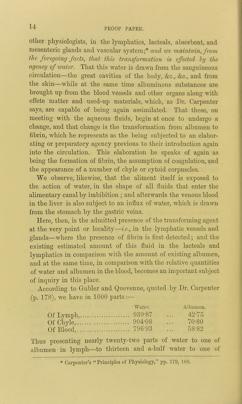 PROOF PAPER. other physiologists, in the lymphatics, lacteals, absorbent, and mesenteric glands and vascular system;* and we maintain, from tliG foregoing facts, that this transformation is effected hj the agency of water. That this water is drawn from the sanguineous circulation—the great cavities of the body, &c., &c., and from the skin—while at the same time albuminous substances are brought up from the blood vessels and other organs along with effete matter and used-up materials, which, as Dr. Carpenter says, are capable of being again assimilated. That these, on meeting with the aqueous fluids, begin at once to undergo a change, and that change is the transformation from albumen to fibrin, which he represents as the being subjected to an elabor- ating or preparatory agency previous to their introduction again into the circulation. This elaboration he speaks of again as being the formation of fibrin, the assumption of coagulation, and the appearance of a number of chyle or cytoid corpuscles. We observe, likewise, that the aliment itself is exposed to the action of water, in the shape of all fluids that enter the alimentary canal by imbibition ; and afterwards the venou.s blood in the liver is also subject to an influx of water, which is drawn from the stomach by the gastric veins. Here, then, is the admitted presence of the transforming agent at the very point or locality—i.e., in the lymphatic vessels and glands—where the presence of fibrin is first detected; and the existing estimated amount of this fluid in the lacteals and lymphatics in comparison with the amount of existing albumen, and at the same time, in comparison with the relative quantities of water and albumen in the blood, becomes an important subject of inquiry in this place. According to Gubler and Quevenne, quoted by Dr. Carpenter (p. 178), we have in 1000 parts:— Water. Albumen. Of Lymph, 939-87 ... 42-75 Of Chyle, 904-08 ... 70-80 Of Blood, 796-93 ... 58-82 Thus presenting nearly twenty-two parts of water to one of albumen in lymph—to thirteen and a-half water to one of * Carpenter's Principles of Physiology, pp. 179, 180.