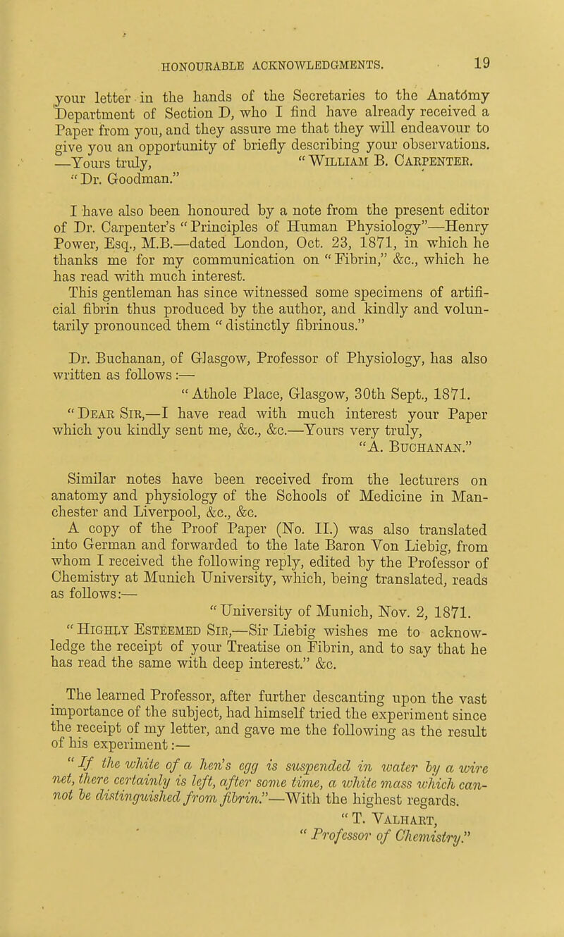 your letter in the hands of the Secretaries to the Anatdmy 'Department of Section D, who I find have already received a Paper from you, and they assure me that they will endeavour to give you an opportunity of briefly describing your observations. Yours truly,  William B. Carpentee.  Dr. Goodman. I have also been honoured by a note from the present editor of Dr. Carpenter's  Principles of Human Physiology—Henry Power, Esq., M.B.—dated London, Oct. 23, 1871, in which he thanks me for my communication on  Fibrin, &c., which he has read with much interest. This gentleman has since witnessed some specimens of artifi- cial fibrin thus produced by the author, and kindly and volun- tarily pronounced them  distinctly fibrinous. Dr. Buchanan, of Glasgow, Professor of Physiology, has also written as follows :—  Athole Place, Glasgow, 30th Sept., 1871.  Dear Sir,—I have read with much interest your Paper which you kindly sent me, &c., &c.—Yours very truly, A. Buchanan. Similar notes have been received from the lecturers on anatomy and physiology of the Schools of Medicine in Man- chester and Liverpool, &c., &c. A copy of the Proof Paper (ISTo. II.) was also translated into German and forwarded to the late Baron Von Liebig, from whom I received the following reply, edited by the Professor of Chemistry at Munich University, which, being translated, reads as follows:— University of Munich, Nov. 2, 1871.  Highly Esteemed Sir,—Sir Liebig wishes me to acknow- ledge the receipt of your Treatise on Fibrin, and to say that he has read the same with deep interest. &c. The learned Professor, after further descanting upon the vast importance of the subject, had himself tried the experiment since the receipt of my letter, and gave me the following as the result of his experiment:—  If the white of a hen's egg is suspended in water ly a xvire net, there certainly is left, after some time, a white mass ivhich can- not le distinguished from fibrin!'—the highest regards.  T. Valhart,  Professor of Chemistry.