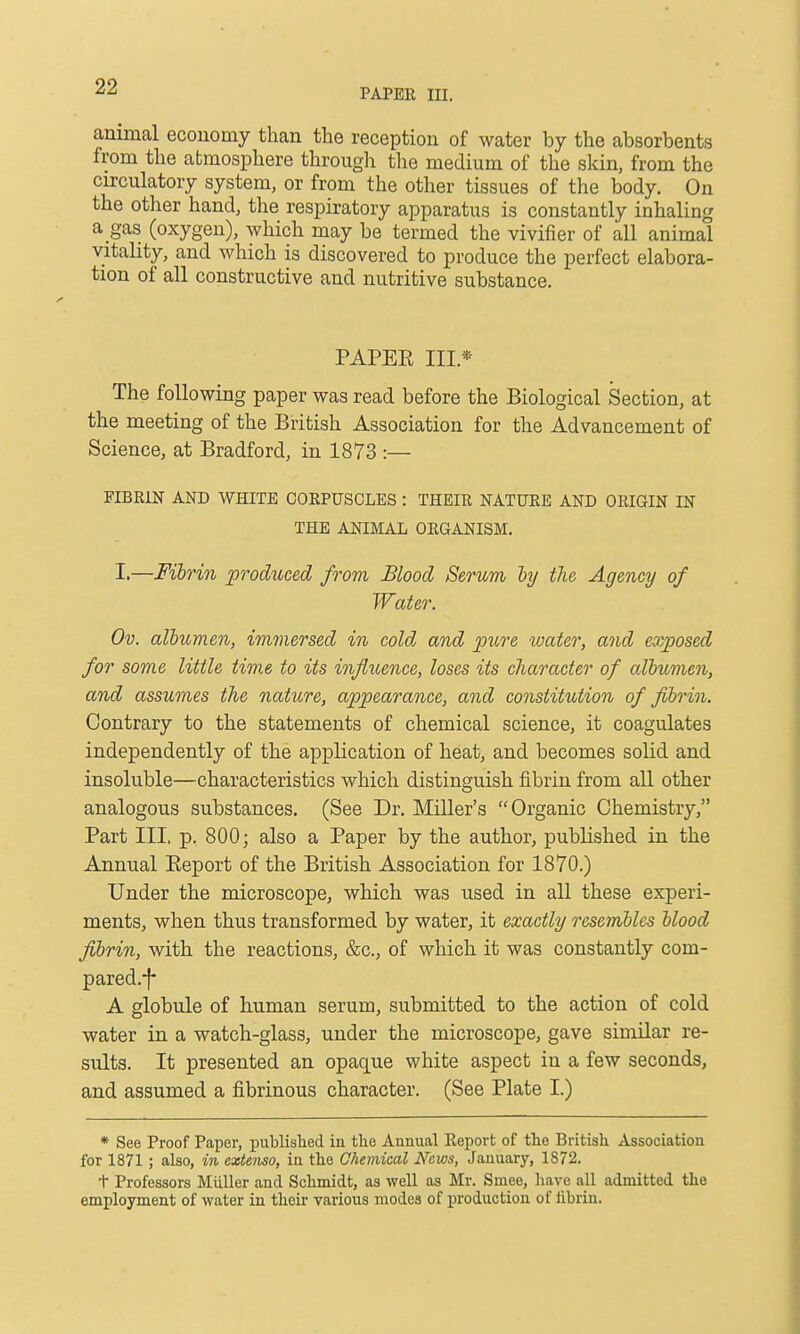 PAPER III. animal ecouomy than the reception of water by the absorbents from the atmosphere through the medium of the skin, from the circulatory system, or from the other tissues of the body. On the other hand, the respiratory apparatus is constantly inhaling a gas (oxygen), which may be termed the vivifier of all animal vitality, and which is discovered to produce the perfect elabora- tion of all constructive and nutritive substance. PAPEE III.* The following paper was read before the Biological Section, at the meeting of the British Association for the Advancement of Science, at Bradford, in 1873 :— FIBRIN AND WHITE CORPUSCLES : THEIR NATURE AND ORIGIN IN THE ANIMAL ORGANISM. I.—Fihrin produced from Blood Serum hj the Agency of Water. Ov. albumen, iminersed in cold and pure water, and eo)posed for some little tiw.e to its influence, loses its character of albumen, and assumes the nature, appearance, and constitution of fibrin. Contrary to the statements of chemical science, it coagulates independently of the application of heat, and becomes solid and insoluble—characteristics which distinguish fibrin from all other analogous substances. (See Dr. Miller's Organic Chemistry, Part III. p. 800; also a Paper by the author, published in the Annual Eeport of the British Association for 1870.) Under the microscope, which was used in all these experi- ments, when thus transformed by water, it exactly resembles blood fibrin, with the reactions, &c., of which it was constantly com- pared.-f- A globule of human serum, submitted to the action of cold water in a watch-glass, under the microscope, gave similar re- sults. It presented an opaque white aspect in a few seconds, and assumed a fibrinous character. (See Plate I.) * See Proof Paper, published in the Annual Report of the British Association for 1871 ; also, in extenso, in the Chemical News, January, 1872. t Professors Miiller and Schmidt, as well as Mr. Smee, have all admitted the employment of water in their various modes of production of fibrin.