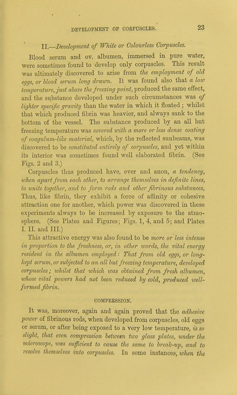 DEVELOPMENT OF COEPUSOLES. II. Development of White or Colourless Corpuscles. Blood serum and ov. albumen, immersed in pure water, were sometimes found to develop only corpuscles. This result was ultimately discovered to arise from the employment of old eggs, or Mood serum long drawn. It was found also that a low temperature, Just above the freezing point, produced the same effect, and the substance developed under such circumstances was of lighter specific gravity than the water in which it floated ; whilst that which produced fibrin was heavier, and always sank to the bottom of the vessel. The substance produced by an all but freezing temperature was covered with a more or less dense coating of coagulum-like material, which, by the reflected sunbeams, was discovered to be constituted entirely of corpuscles, and yet within its interior was sometimes found well elaborated fibrin. (See Figs. 2 and 3.) Corpuscles thus produced have, ever and anon, a tendency, when apart from each other, to arrange themselves in definite lines, to unite together, and to form rods and other fibrinous substances, Thus, like fibrin, they exhibit a force of affinity or cohesive attraction one for another, which power was discovered in these experiments always to be increased by exposure to the atmo- sphere. (See Plates and Figures; Figs. 1, 4, and 5; and Plates I. II. and III.) This attractive energy was also found to be more or less intense in proportion to the freshness, or, in other words, the vital energy resident in the albtcmen employed: That from old eggs, or long- kept serum, or subjected to an all but freezing temperature, developed corpuscles; whilst that which ivas obtained from fresh albumen, whose vital powers had not been reduced by cold, produced well- formed fibrin. COMPRESSION. It was, moreover, again and again proved that the adhesive power of fibrinous rods, when developed from corpuscles, old eggs or serum, or after being exposed to a very low temperature, is so slight, that even compression between two glass plates, under the microscope, was suficient to cause the same to break-up, and to resolve themselves into corpuscles. In some instances, when the