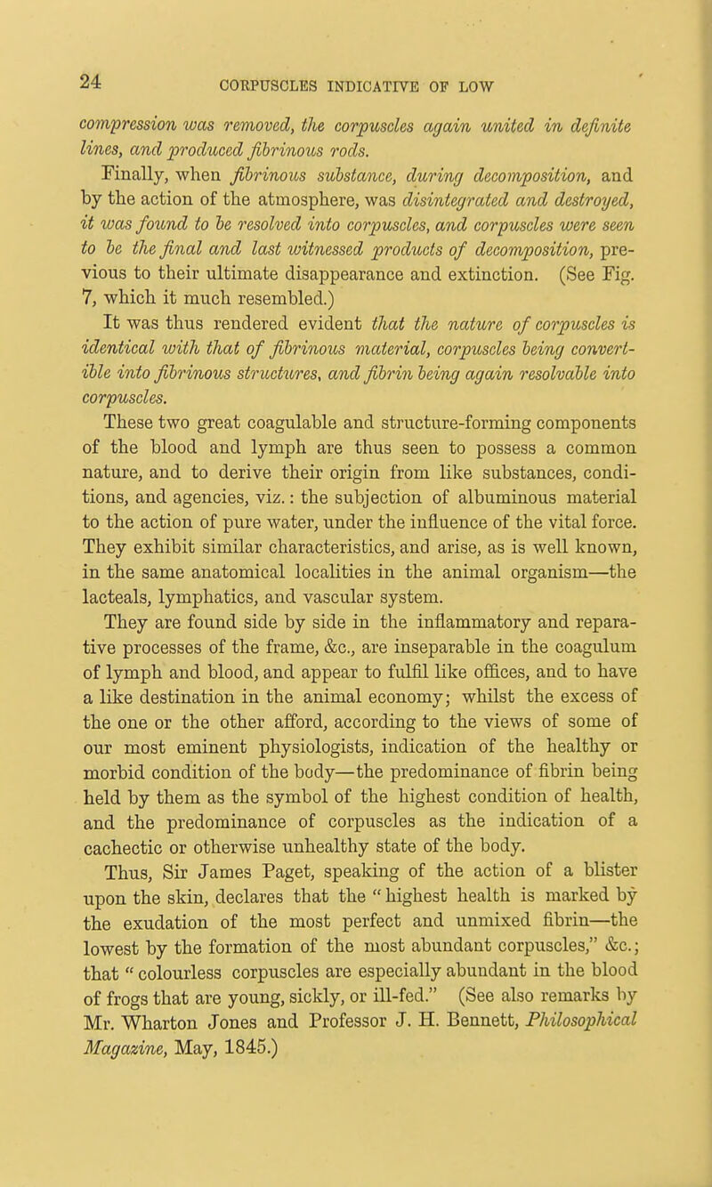 CORPUSCLES INDICATIVE OF LOW compression was removed, the corpuscles again united in definite lines, and produced fibrinous rods. Finally, when fibrinous substance, during decomposition, and by the action of the atmosphere, was disintegrated and destroyed, it was found to he resolved into corpuscles, and corpuscles were seen to he the final and last witnessed products of decomposition, pre- vious to their ultimate disappearance and extinction. (See Fig. 7, which it much resembled.) It was thus rendered evident that the nature of corpuscles is identical with that of fibrinous material, corpuscles being convert- ible into fibrinous structtires, and fibrin being again resolvable into corpuscles. These two great coagulable and structure-forming components of the blood and lymph are thus seen to possess a common nature, and to derive their origin from like substances, condi- tions, and agencies, viz.: the subjection of albuminous material to the action of pure water, under the influence of the vital force. They exhibit similar characteristics, and arise, as is well known, in the same anatomical localities in the animal organism—the lacteals, lymphatics, and vascular system. They are found side by side in the inflammatory and repara- tive processes of the frame, &c., are inseparable in the coagulum of lymph and blood, and appear to fulfil like offices, and to have a like destination in the animal economy; whilst the excess of the one or the other afford, according to the views of some of our most eminent physiologists, indication of the healthy or morbid condition of the body—the predominance of fibrin being held by them as the symbol of the highest condition of health, and the predominance of corpuscles as the indication of a cachectic or otherwise unhealthy state of the body. Thus, Sir James Paget, speaking of the action of a blister upon the skin, declares that the  highest health is marked by the exudation of the most perfect and unmixed fibrin—the lowest by the formation of the most abundant corpuscles, &c.; that  colourless corpuscles are especially abundant in the blood of frogs that are young, sickly, or ill-fed. (See also remarks by Mr. Wharton Jones and Professor J. H. Bennett, Philosophical Magazine, May, 1845.)