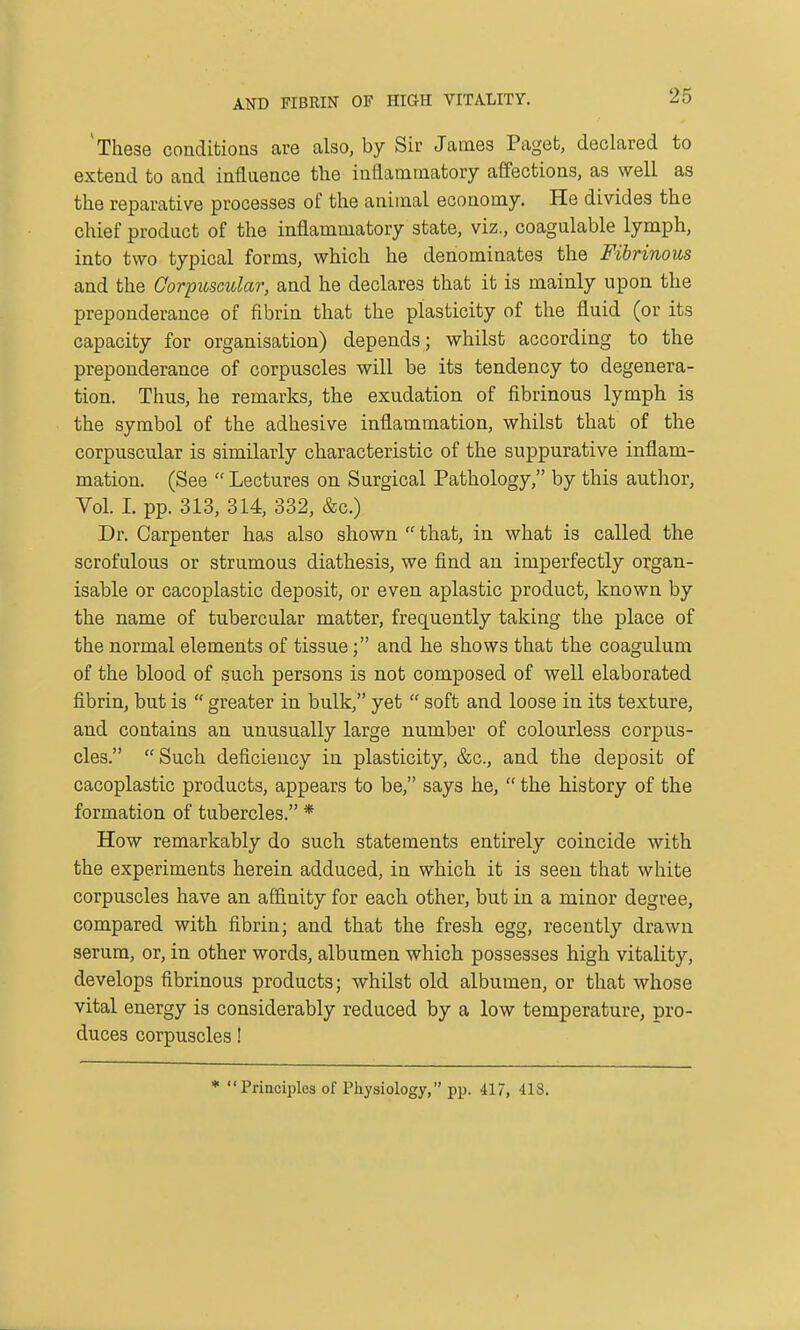 AND FIBRIN OF HIGH VITALITY. 'These conditions are also, by Sir James Paget, declared to extend to and influence the inflammatory affections, as well as the reparative processes of the animal economy. He divides the chief product of the inflammatory state, viz., coagulable lymph, into two typical forms, which he denominates the Fibrinous and the Gorpuscular, and he declares that it is mainly upon the preponderance of fibrin that the plasticity of the fluid (or its capacity for organisation) depends; whilst according to the preponderance of corpuscles will be its tendency to degenera- tion. Thus, he remarks, the exudation of fibrinous lymph is the symbol of the adhesive inflammation, whilst that of the corpuscular is similarly characteristic of the suppurative inflam- mation. (See  Lectures on Surgical Pathology, by this author, Vol. 1. pp. 313, 314, 332, &c.) Dr. Carpenter has also shown that, in what is called the scrofulous or strumous diathesis, we find an imperfectly organ- isable or cacoplastic deposit, or even aplastic product, known by the name of tubercular matter, frequently taking the place of the normal elements of tissue; and he shows that the coagulum of the blood of such persons is not composed of well elaborated fibrin, but is  greater in bulk, yet  soft and loose in its texture, and contains an unusually large number of colourless corpus- cles. Such deficiency in plasticity, &c., and the deposit of cacoplastic products, appears to be, says he,  the history of the formation of tubercles. * How remarkably do such statements entirely coincide with the experiments herein adduced, in which it is seen that white corpuscles have an affinity for each other, but in a minor degree, compared with fibrin; and that the fresh egg, recently drawn serum, or, in other words, albumen which possesses high vitality, develops fibrinous products; whilst old albumen, or that whose vital energy is considerably reduced by a low temperature, pro- duces corpuscles! * Principles of Physiology, pp. 417, 418.