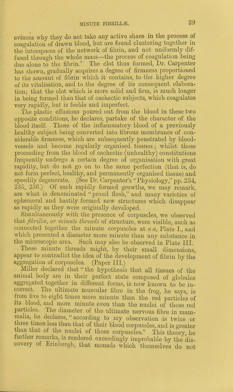 evinces why they do not take any active share in the process of coagulation of drawn blood, but are found clustering together in the interspaces of the network of fibrin, and not uniformly dif- fused through the whole mass—the process of coagulation being due alone to the fibrin. The clot thus formed. Dr. Carpenter has shown, gradually acquires a degree of firmness proportioned to the amount of fibrin which it contains, to the higher degree of its vitalisation, and to the degree of its consequent elabora- tion; that the clot which is more solid and firm, is much longer in being formed than that of cachectic subjects, which coagulates very rapidly, but is feeble and imperfect. The plastic effusions poured out from the blood in these two opposite conditions, he declares, partake of the character of the blood itself. Those of the inflammatory blood of a previously healthy subject being converted into fibrous membranes of con- siderable firmness, which are subsequently penetrated by blood- vessels and become regularly organised tissues; whilst those proceeding from the blood of cachectic (unhealthy) constitutions frequently undergo a certain degree of organisation with great rapidity, but do not go on to the same perfection (that is, do not form perfect, healthy, and permanently organised tissue) and speedily degenerate. (See Dr. Carpenter's Physiology, pp. 234, 235, 236.) Of such rapidly formed growths, we may remark, are what is denominated proud flesh, and many varieties of ephemeral and hastily formed new structures which disappear as rapidly as they were originally developed. Simultaneously with the presence of corpuscles, we observed that Jibrillce, or minute threads of structure, were visible, such as connected together the minute corpuscles at a a, Plate I., and which presented a diameter more minute than any substance in the microscopic area. Such may also be observed in Plate III. These minute threads might, by their small dimensions, appear to contradict the idea of the development of fibrin by the aggregation of corpuscles. (Paper III.) Miller declared that  the hypothesis that all tissues of the animal body are in their perfect state composed of globules aggregated together in different forms, is now known to be in- correct. The ultimate muscular fibre in the frog, he says, is from five to eight times more minute than the red particles of its blood, and more minute even than the nuclei of those red particles. The diameter of the ultimate nervous fibre in mam- maha, he declares,  according to my observation is twice or three times less than that of their blood corpuscles, and is greater than that of the nuclei of those corpuscles. This theory, he further remarks, is rendered exceedingly improbable by the dis- covery of Erinburgh, that monads which themselves do not