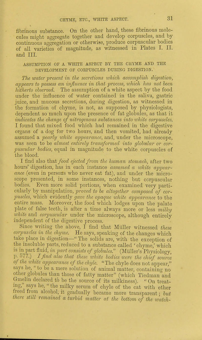 fibrinous substance. On the other hand, these fibrinous mole- cules might aggregate together and develop corpuscles, and by continuous aggregation or otherwise, produce corpuscular bodies of all varieties of magnitude, as vs^itnessed in Plates I. II. and III. ASSUMPTION OF A WHITE ASPECT BY THE CHYME AND THE DEVELOPMENT OF COEPUSCLES DURING DIGESTION. The water present in the secretions which accomplish digestion, appears to possess an influence in that process, which has not teen hitlierto observed. The assumption of a white aspect by the food under the influence of water contained in the saliva, gastric juice, and mucous secretions, during digestion, as witnessed in the formation of chyme, is not, as supposed by physiologists, dependent so much upon the presence of fat globules, as that it indicates the change of nitrogenous substances into tohite corpuscles. I found that mixed food which had remained in the digestive organs of a dog for two hours, and then vomited, had already assumed a pearly white appearance, and, under the microscope, was seen to be almost entirely transformed into globular or cor- puscular bodies, equal in magnitude to the white corpuscles of the blood. I find also that/oof^ ejected from the human stomach, after two hours' digestion, has in each instance assumed a white appear- ance (even in persons who never eat fat), and under the micro- scope presented, in some instances, nothing but corpuscular bodies. Even more solid portions, when examined very parti- cularly by manipulation, proved to be altogether composed of cor- puscles, which evidently gave the opaque white appearance to the entire mass. Moreover, the food which lodges upon the palate plate of false teeth, is after a time always more or less milky tvhite and corpxiscular under the microscope, although entirely independent of the digestive process. Since writing the above, I find that Miiller witnessed these corpuscles in the chyme. He says, speaking of the changes which take place in digestion— The solids are, with the exception of the insoluble parts, reduced to a substance called ' chyme,' which is in part fluid, in p)art consists of globules. (Miiller's Physiology, p. 577.) I find also that these tuhite bodies tuere the chief soicrce of the ivhite appearance of the chyle.  The chyle does not appear, says he, to be a mere solution of animal matter, containing no other globules than those of fatty matter (which Tiedman°and Gmelin declared to be the source of its milkiness).  On treat- ing, says he,  the milky serum of chyle of the cat with ether freed from alcohol, it gradually became more transparent; but there still remained a turbid matter at the bottom of the watch-
