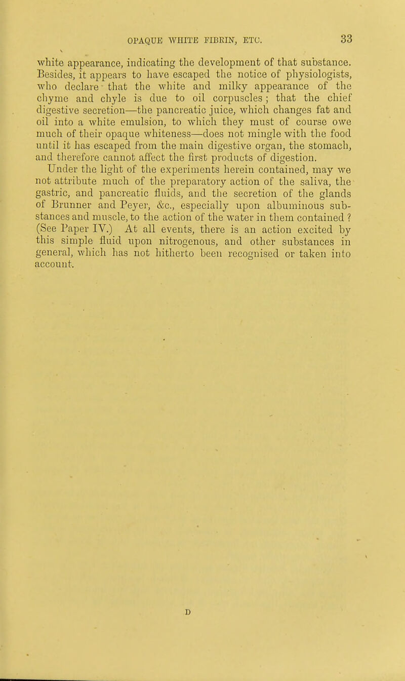 white appearance, indicating the development of that substance. Besides, it appears to have escaped the notice of physiologists, who declare that the white and milky appearance of the cliyme and chyle is due to oil corpuscles; that the chief digestive secretion—the pancreatic juice, which changes fat and oil into a white emulsion, to which they must of course owe much of their opaque whiteness—does not mingle with the food until it has escaped from the main digestive organ, the stomach, and tlierefore cannot affect the first products of digestion. Under the light of tlie experiments herein contained, may we not attribute much of the preparatory action of the saliva, the gastric, and pancreatic fluids, and the secretion of the glands of Brunner and Peyer, &c., especially upon albuminous sub- stances and muscle, to the action of the water in them contained ? (See Paper IV.) At all events, there is an action excited by this simple fluid upon nitrogenous, and other substances in general, which has not hitherto been recognised or taken into account.
