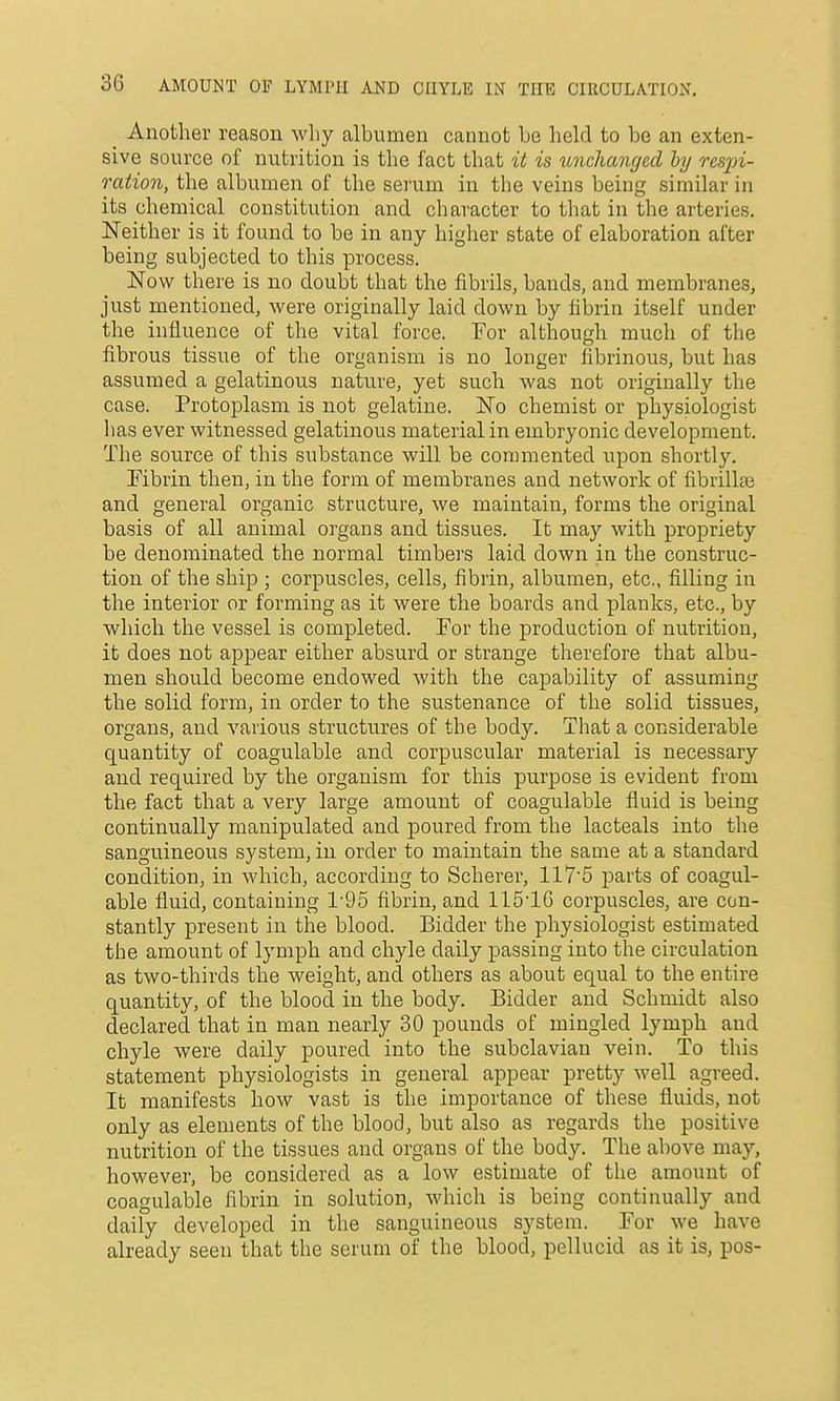 ^ Another reason why albumen cannot be held to bo an exten- sive source of nutrition is the fact that it is imchanged by resxn- ration, the albumen of the serum in the veins being similar in its chemical constitution and character to that in the arteries. Neither is it found to be in any higher state of elaboration after being subjected to this process. Now there is no doubt that the fibrils, bands, and membranes, just mentioned, were originally laid down by fibrin itself under the influence of the vital force. For although much of the fibrous tissue of the organism is no longer fibrinous, but has assumed a gelatinous nature, yet such was not originally the case. Protoplasm is not gelatine. No chemist or physiologist has ever witnessed gelatinous material in embryonic development. The source of this substance will be commented i;pon shortly. Fibrin theu, in the form of membranes and network of fibrillae and general organic structure, we maintain, forms the original basis of all animal organs and tissues. It may with propriety be denominated the normal timbers laid down in the construc- tion of the ship ; corpuscles, cells, fibrin, albumen, etc., filling in the interior or forming as it were the boards and planks, etc., by which the vessel is completed. For the production of nutrition, it does not appear either absurd or strange therefore that albu- men should become endowed with the capability of assuming the solid form, in order to the sustenance of the solid tissues, organs, and various structures of the body. That a considerable quantity of coagulable and corpuscular material is necessary and required by the organism for this purpose is evident from the fact that a very large amount of coagulable fluid is being continually manipulated and poured from the lacteals into the sanguineous system, in order to maintain the same at a standard condition, in which, according to Scherer, 117'5 parts of coagul- able fluid, containing 1'95 fibrin, and 1151C corpuscles, are con- stantly present in the blood. Bidder the physiologist estimated the amount of lymph and chyle daily passing into the circulation as two-thirds the weight, and others as about equal to the entire quantity, of the blood in the body. Bidder and Schmidt also declared that in man nearly 30 pounds of mingled lymph and chyle were daily poured into the subclavian vein. To this statement physiologists in general appear pretty well agreed. It manifests how vast is the importance of these fluids, not only as elements of the blood, but also as regards the positive nutrition of the tissues and organs of the body. The above may, however, be considered as a low estimate of the amount of coagulable fibrin in solution, which is being continually and daily developed in the sanguineous system. For we have already seen that the serum of the blood, pellucid as it is, pos-