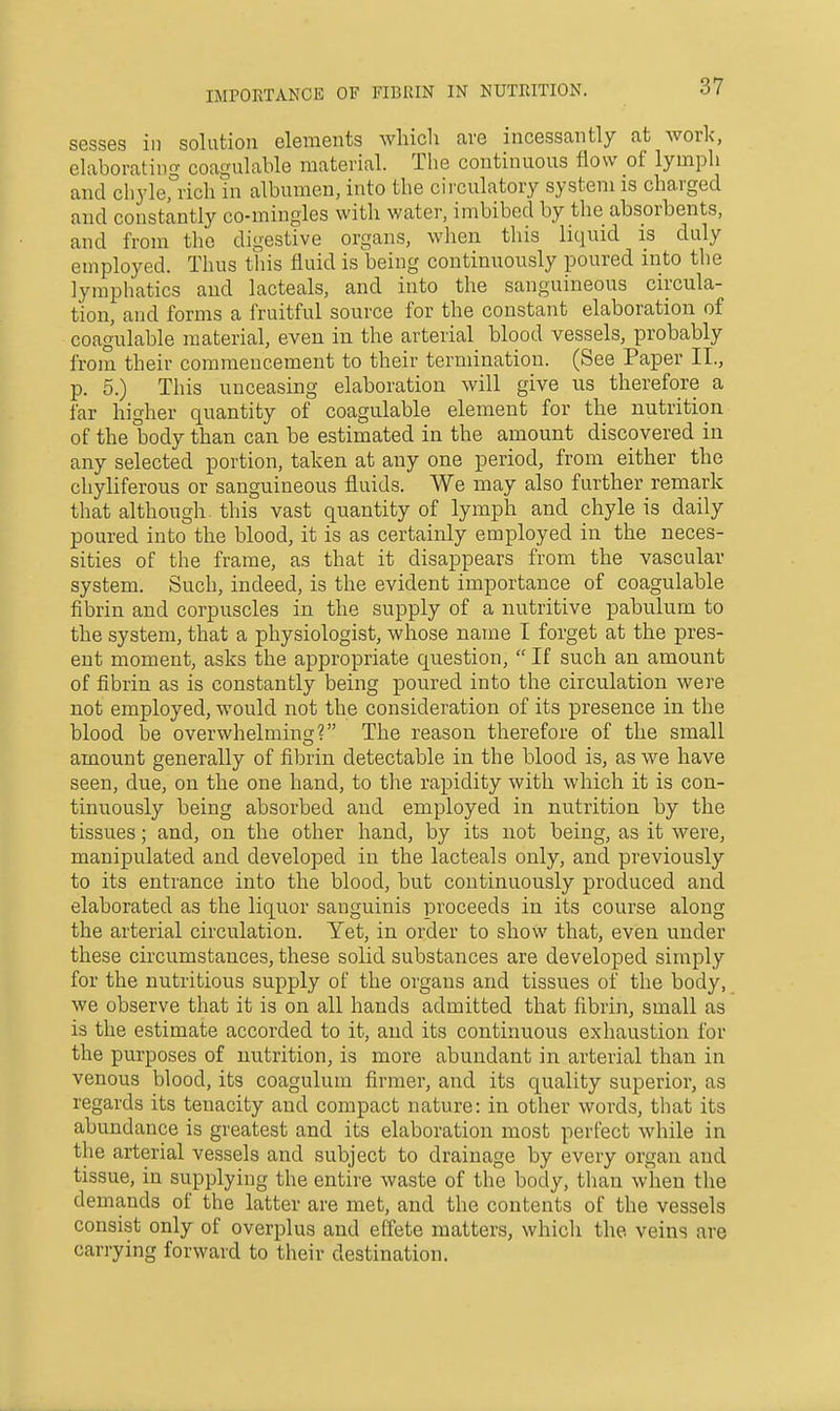 sesses in solution elements wliich ave incessantly at work', elaborating coagulable material. The continuous flow of lymph and chylerrich in albumen, into the cii'culatory system is charged and constantly co-mingles witli water, imbibed by the absorbents, and from the digestive organs, when this liquid is duly employed. Thus this fluid is being continuously poured into the lymphatics and lacteals, and into the sanguineous circula- tion, and forms a fruitful source for the constant elaboration of coagulable material, even in the arterial blood vessels, probably from their commencement to their termination. (See Paper II., p. 5.) This unceasing elaboration will give us therefore a far higher quantity of coagulable element for the nutrition of the body than can be estimated in the amount discovered in any selected portion, taken at any one period, from either the chyliferous or sanguineous fluids. We may also further remark that although, this vast quantity of lymph and chyle is daily poured into the blood, it is as certainly employed in the neces- sities of the frame, as that it disappears from the vascular system. Such, indeed, is the evident importance of coagulable fibrin and corpuscles in the supply of a nutritive pabulum to the system, that a physiologist, whose name I forget at the pres- ent moment, asks the appropriate question, If such an amount of fibrin as is constantly being poured into the circulation were not employed, would not the consideration of its presence in the blood be overwhelming? The reason therefore of the small amount generally of fibrin detectable in the blood is, as we have seen, due, on the one hand, to the rapidity with which it is con- tinuously being absorbed and employed in nutrition by the tissues; and, on the other hand, by its not being, as it were, manipulated and developed in the lacteals only, and previously to its entrance into the blood, but continuously produced and elaborated as the liquor sanguinis proceeds in its course along the arterial circulation. Yet, in order to show that, even under these circumstances, these solid substances are developed simply for the nutritious supply of the organs and tissues of the body, we observe that it is on all hands admitted that fibrin, small as is the estimate accorded to it, and its continuous exhaustion for the purposes of nutrition, is more abundant in arterial than in venous blood, its coagulum firmer, and its quality superior, as regards its tenacity and compact nature: in other words, that its abundance is greatest and its elaboration most perfect while in the arterial vessels and subject to drainage by every organ and tissue, in supplying the entire waste of the body, than when the demands of the latter are met, and the contents of the vessels consist only of overplus and effete matters, which the veins are carrying forward to their destination.