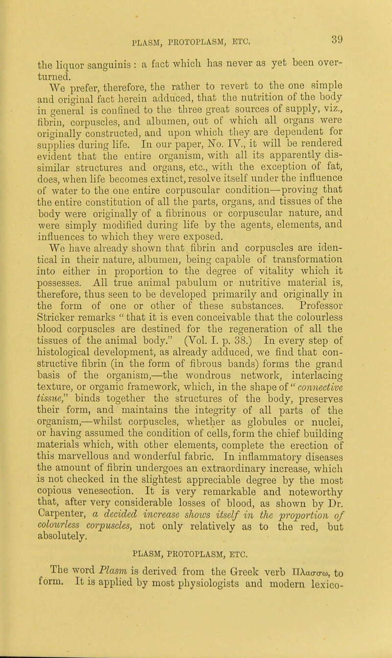 PLASM, PROTOPLA-SM, ETC. the liquor sanguinis : a fact which has never as yet been over- turned. We prefer, therefore, the rather to revert to the one simple and original fact herein adduced, that the nutrition of the body- in general is confined to the three great sources of supply, viz., fibrin, corpuscles, and albumen, out of which all organs were originally constructed, and upon which they are dependent for supplies during life. In our paper. No. IV., it will be rendered evident that the entire organism, with all its apparently dis- similar structures and organs, etc., with the exception of fat, does, when life becomes extinct, resolve itself under the influence of water to the one entire corpuscular condition—proving that the entire constitution of all the parts, organs, and tissues of the body were originally of a fibrinous or corpuscular nature, and were simply modified during life by the agents, elements, and influences to which they were exposed. We have already shown that fibrin and corpuscles are iden- tical in their nature, albumen, being capable of transformation into either in proportion to the degree of vitality which it possesses. All true animal pabulum or nutritive material is, therefore, thus seen to be developed primarily and originally in the form of one or other of these substances. Professor Strieker remarks  that it is even conceivable that the colourless blood corpuscles are destined for the regeneration of all the tissues of the animal body. (Vol. I. p. 38.) In every step of histological development, as already adduced, we find that con- structive fibrin (in the form of fibrous bands) forms the grand basis of the organism,—the wondrous network, interlacing texture, or organic framework, which, in the shape of  connective tissue binds together the structures of the body, preserves their form, and maintains the integrity of all parts of the organism,—whilst corpuscles, whether as globules or nuclei, or having assumed the condition of cells, form the chief building materials which, with other elements, complete the erection of this marvellous and wonderful fabric. In inflammatory diseases the amount of fibrin undergoes an extraordinary increase, which is not checked in the slightest appreciable degree by the most copious venesection. It is very remarkable and noteworthy that, after very considerable losses of blood, as shown by Dr. Carpenter, a decided increase shoivs itself in the proportion of colourless corpuscles, not only relatively as to the red, but absolutely. PLASM, PROTOPLASM, ETC. The word Plasm is derived from the Greek verb nXao-o-w, to form. It is applied by most physiologists and modern lexico-