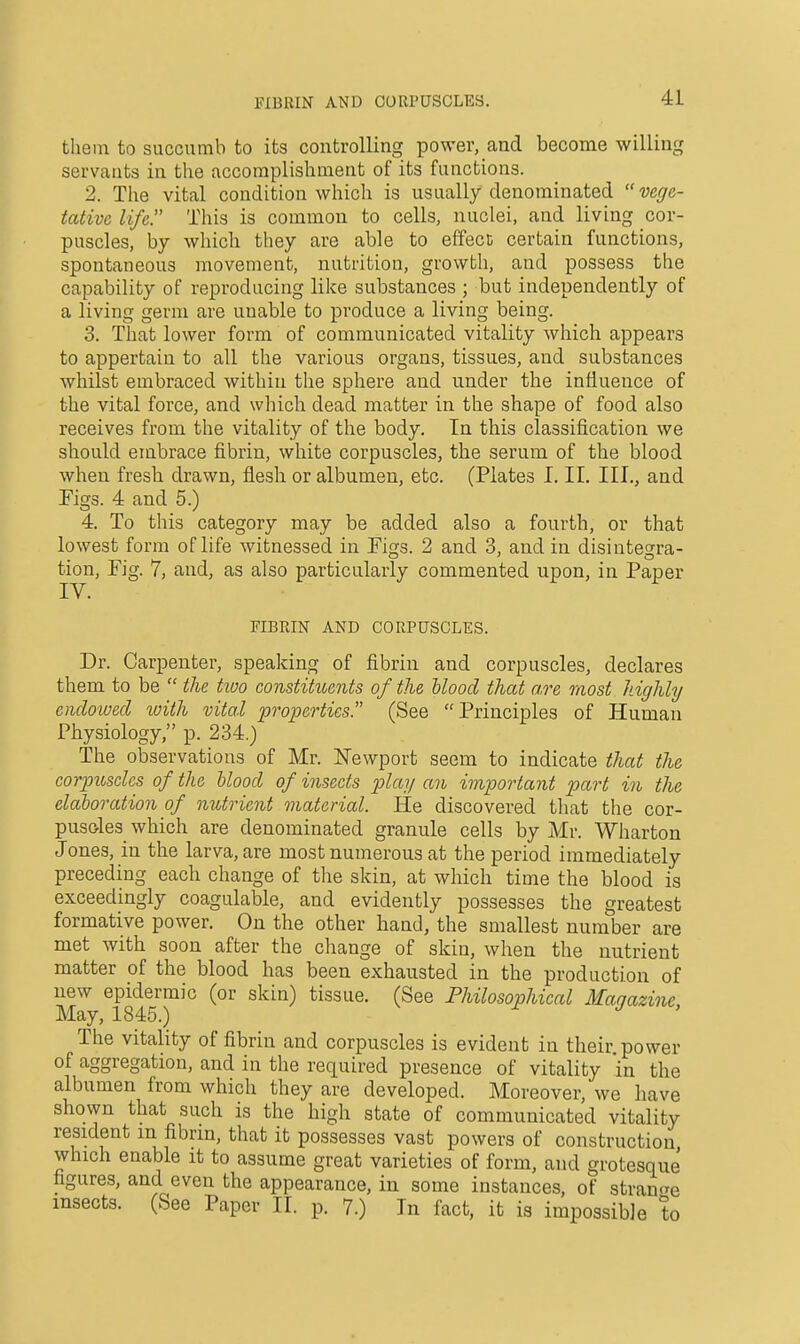 FIBRIN AND CORPUSCLES. tlieiu to succumb to its controlling power, and become willing servants in the accomplishment of its functions. 2. The vital condition which is usually denominated vege- tative life. This is common to cells, nuclei, and living cor- puscles, by which they are able to effect certain functions, spontaneous movement, nutrition, growth, and possess the capability of reproducing like substances ; but independently of a living germ are unable to produce a living being. 3. That lower form of communicated vitality which appears to appertain to all the various organs, tissues, and substances whilst embraced within the sphere and under the influence of the vital force, and which dead matter in the shape of food also receives from the vitality of the body. In this classification we should embrace fibrin, white corpuscles, the serum of the blood when fresh drawn, flesh or albumen, etc. (Plates I, II. III., and Figs. 4 and 5.) 4. To this category may be added also a fourth, or that lowest form of life witnessed in Figs. 2 and 3, and in disintegra- tion. Fig. 7, and, as also particularly commented upon, in Paper riBRIN AND CORPUSCLES. Dr. Carpenter, speaking of fibrin and corpuscles, declares them to be  the two constituents of the Hood that a.re most highly endowed tvith vital properties. (See Principles of Human Physiology, p. 234.) The observations of Mr. ^^ewport seem to indicate that the corpuseles of the blood of insects play an important part in the elaboration of nutrient material. He discovered that the cor- pusoles which are denominated granule cells by Mr. Wharton Jones, in the larva, are most numerous at the period immediately preceding each change of the skin, at which time the blood is exceedingly coagulable, and evidently possesses the greatest formative power. On the other hand, the smallest number are met with soon after the change of skin, when the nutrient matter of the blood has been exhausted in the production of new epidermic (or skin) tissue. (See Philosophical Magazine, May, 1845.) The vitality of fibrin and corpuscles is evident in their, power of aggregation, and in the required presence of vitality in the albumen from which they are developed. Moreover, we have shown that such is the high state of communicated vitality resident m fibrin, that it possesses vast powers of construction which enable it to assume great varieties of form, and grotesque figures, and even the appearance, in some instances, of strange insects. (See Paper II. p. 7.) In fact, it is impossible to