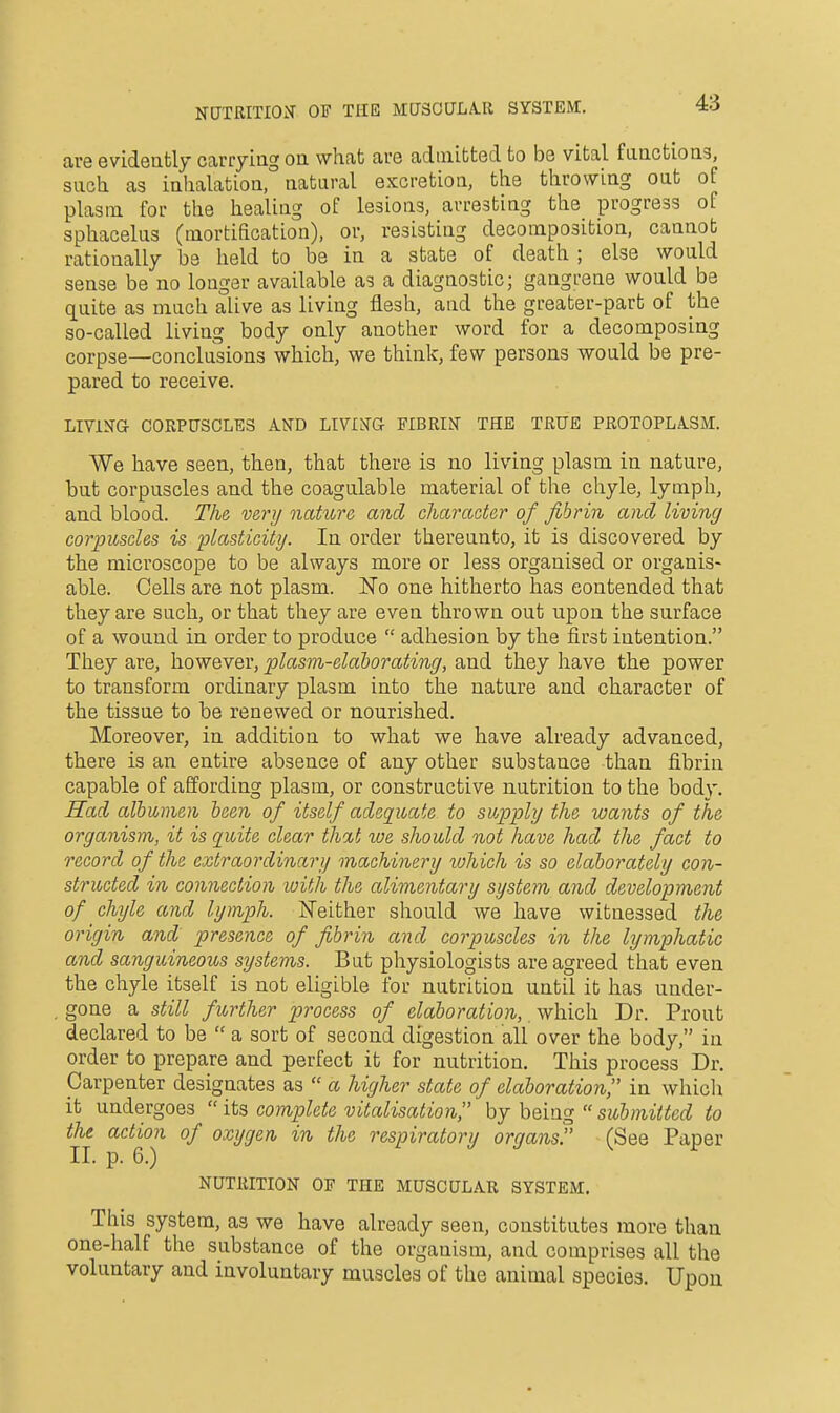 NUTRITIOiT OF THE MU3CULA.R SYSTEM. are evideufcly carryiag oa what are admitted to be vital faactioag, such as iahalatioa, aataral excretion, the throwiag oat of plasm for the healiag of lesioas, arresting the progress of sphacelus (mortification), or, resisting decomposition, cannot rationally be held to be la a state of death; else would seuse be ao longer available as a diagnostic; gangrene would be quite as much alive as living flesh, and the greater-part of the so-called living body oaly another word for a decomposing corpse—conclusions which, we think, few persons would be pre- pared to receive. LlVlira CORPUSCLES AND LIVIN'G FIBRIN' THE TRUE PROTOPLA.SM. We have seen, then, that there is no living plasm in nature, but corpuscles and the coagulable material of the chyle, lymph, and blood. The very nature and character of fibrin and living corpuscles is plasticity. In order thereunto, it is discovered by the microscope to be always more or less organised or organis- able. Cells are not plasm. No one hitherto has contended that they are such, or that they are even thrown out upon the surface of a wound in order to produce  adhesion by the first intention. They are, however, plasm-elahorating, and they have the power to transform ordinary plasm into the nature and character of the tissue to be renewed or nourished. Moreover, in addition to what we have already advanced, there is an entire absence of any other substance than fibrin capable of affording plasm, or constructive nutrition to the body. Had albumen been of itself adequate to supply the wants of the organism, it is quite clear th%t toe should not have had the fact to record of the extraordinary machinery lohich is so elaborately con- structed in connection loith the alimentary system and development of chijle and lymph. Neither should we have witnessed the origin and presence of fibrin and corpuscles in the lymphatic and sanguineous systems. But physiologists are agreed that even the chyle itself is not eligible for nutrition until it has under- gone a still further process of elaboration, which Dr. Prout declared to be  a sort of second digestion all over the body, in order to prepare and perfect it for nutrition. This process Dr. Carpenter designates as  a higher state of elaboration in whicli it undergoes  its complete vitalisation, by he'uig  submitted to the action of oxygen in the respiratory organs. (See Paper II. p. 6.) NUTRITION OF THE MUSCULAR SYSTEM. This system, as we have already seen, constitutes more than one-half the substance of the organism, and comprises all the voluntary and involuntary muscles of the animal species. Upon