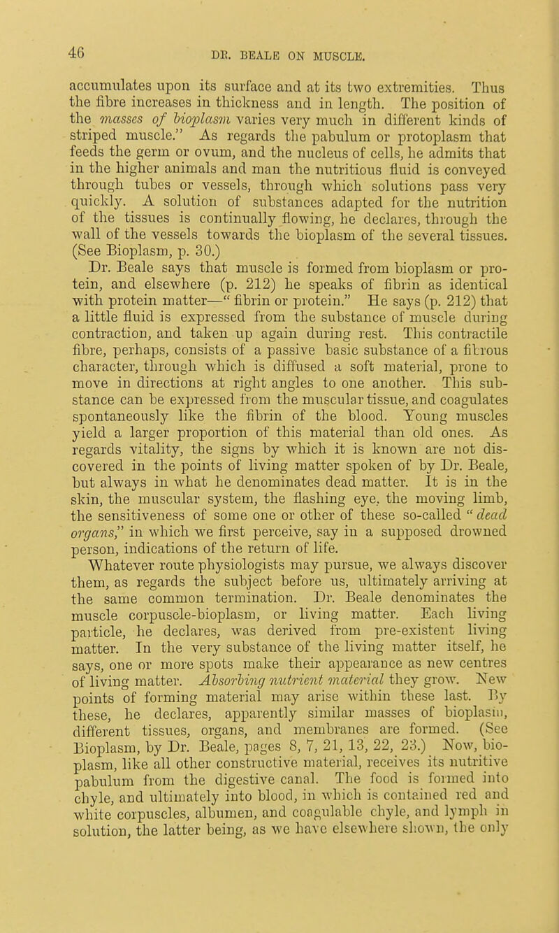 DE. BEALE ON MUSCLE. accumulates upon its surface and at its two extremities. Thus the fibre increases in thickness and in length. The position of the masses of hioplasvi varies very much in different kinds of striped muscle. As regards the pabulum or protoplasm that feeds the germ or ovum, and the nucleus of cells, he admits that in the higher animals and man the nutritious fluid is conveyed through tubes or vessels, through which solutions pass very quickly. A solution of substances adapted for the nutrition of the tissues is continually flowing, he declares, through the wall of the vessels towards the bioplasm of the several tissues. (See Bioplasm, p. 30.) Dr. Beale says that muscle is formed from bioplasm or pro- tein, and elsewhere (p. 212) he speaks of fibrin as identical with protein matter— fibrin or protein. He says (p. 212) that a little fluid is expressed from the substance of muscle during contraction, and taken up again during rest. This contractile fibre, perhaps, consists of a passive basic substance of a fibrous character, through which is diffused a soft material, prone to move in directions at right angles to one another. This sub- stance can be expressed from the muscular tissue, and coagulates spontaneously like the fibrin of the blood. Young muscles yield a larger proportion of this material than old ones. As regards vitality, the signs by which it is known are not dis- covered in the points of living matter spoken of by Dr. Beale, but always in what he denominates dead matter. It is in the skin, the muscular system, the flashing eye, the moving limb, the sensitiveness of some one or other of these so-called  dead organs, in which we first perceive, say in a supposed drowned person, indications of the return of life. Whatever route physiologists may pursue, we always discover them, as regards the subject before us, ultimately arriving at the same common termination. Dr. Beale denominates the muscle corpuscle-bioplasm, or living matter. Each living particle, he declares, was derived from pre-existeut living matter. In the very substance of the living matter itself, he says, one or more spots make their appearance as new centres of living matter. Absorbing nutrient material they grow. New points of forming material niay arise within these last. By these, he declares, apparently similar masses of bioplasm, different tissues, organs, and membranes are formed. (See Bioplasm, by Dr. Beale, pages 8, 7, 21, 13, 22, 23.) Now, bio- plasm, like all other constructive material, receives its nutritive pabulum from the digestive canal. The food is formed into chyle, and ultimately into blood, in which is contained red and white corpuscles, albumen, and congulable chyle, and lymph in solution, the latter being, as we have elsewhere shown, the only