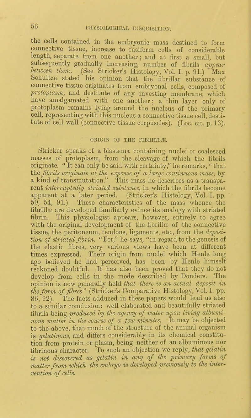 5G the cells contained in the embryonic mass destined to form connective tissne, increase to fusiform cells of considerable length, separate from one another; and at first a small, but subsequently gradually increasing, number of fibrils apioear letween them. (See Strieker's Histology, Vol. I. p. 91.) Max Schultze stated his opinion that the fibrillar substance of connective tissue originates from embryonal cells, composed of protoplasm, and destitute of any investing membrane, which have amalgamated with one another; a thin layer only of protoplasm remains lying around the nucleus of the primary cell, representing with this nucleus a connective tissue cell, desti- tute of cell wall (connective tissue corpuscles). (Loc. cit. p. 13). ORIGIN OF THE FIBRILL^. Strieker speaks of a blastema containing nuclei or coalesced masses of protoplasm, from the cleavage of which the fibrils originate.  It can only be said with certainty, he remarks,  that the fibrils originate at the expense of a large contirbuous mass, by a kind of transmutation. This mass he describes as a transpa- rent interriiptedly striated substance, in which the fibrils become apparent at a later period. (Strieker's Histology, Vol. I. pp. 50, 54, 91.) These characteristics of the mass whence the fibrillse are developed familiarly evince its analogy with striated fibrin. This physiologist appears, however, entirely to agree with the original development of the fibrillte of the connective tissue, the peritoneum, tendons, ligaments, etc., from the deposi- tion of striated fibrin. For, he says, in regard to the genesis of the elastic fibres, very various views have been at different times expressed. Their origin from nuclei which Henle long ago believed he had perceived, has been by Henle himself reckoned doubtful. It has also been proved that they do not develop from cells in the mode described by Bonders. The opinion is now generally held that there is an actual deposit in the form of fibres (Strieker's Comparative Histology, Vol. I. pp. 86, 92). The facts adduced in these papers would lead us also to a similar conclusion: well elaborated and beautifully striated fibrils being produced by the agency of water upon living albumi- nous matter in the course of a few minutes. It may be objected to the above, that much of the structure of the animal organism is gelatinous, and differs considerably in its chemical constitu- tion from protein or plasm, being neither of an albuminous nor fibrinous character. To such an objection we reply, that gelatin is not discovered as gelatin in any of the primary forms of matter from which the embryo is developed p)rcviov^ly to tJie inter- vention of cells.