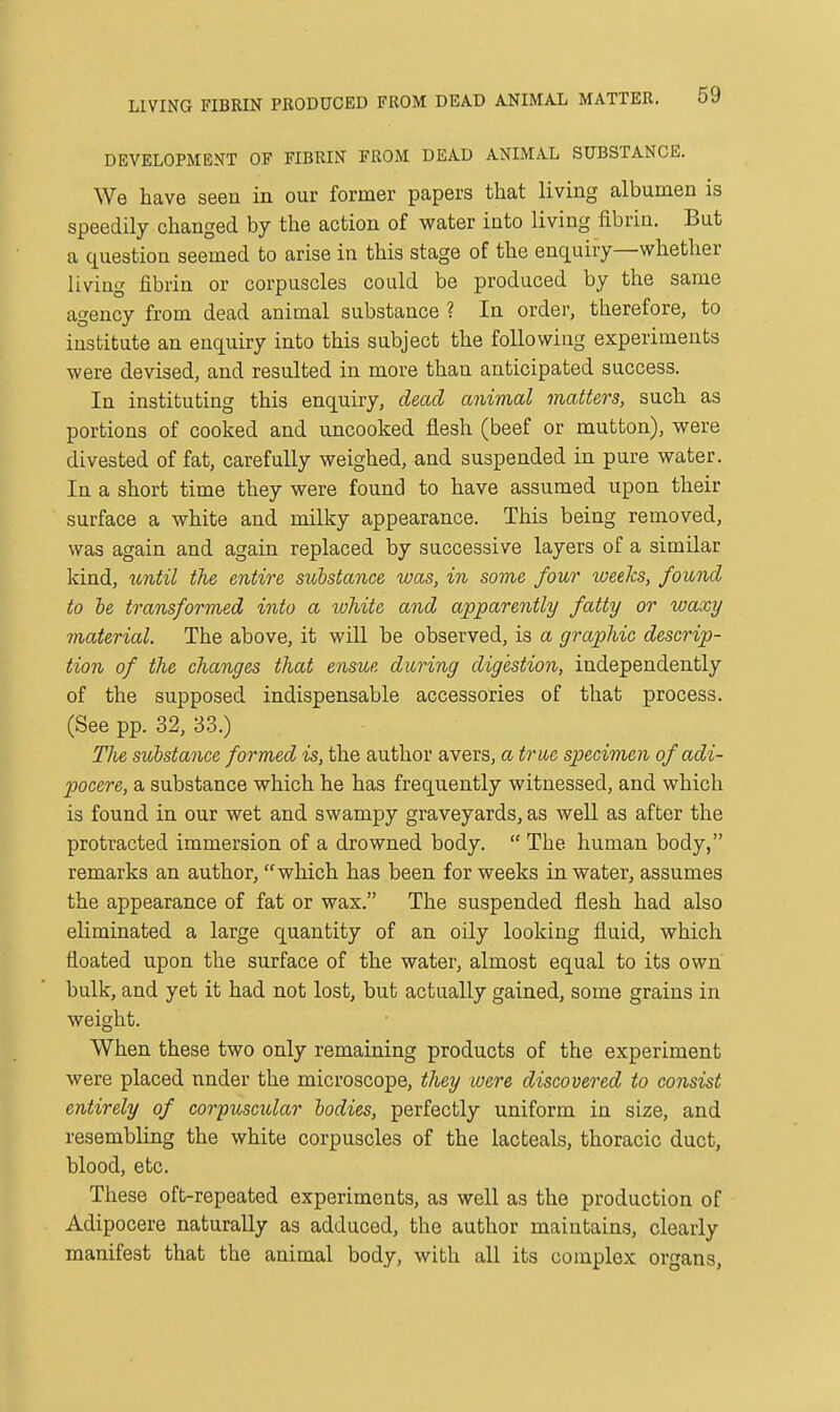 LIVING FIBRIN PRODUCED FROM DEAD ANIMAIi MATTER. DEVELOPMENT OF FIBRIN FROM DEAD ANIMAL SUBSTANCE. We have seeu in our former papers that living albumen is speedily changed by the action of vfSitev into living fibrin. But a question seemed to arise in this stage of the enquiry—whether living fibrin or corpuscles could be produced by the same agency from dead animal substance ? In order, therefore, to institute an enquiry into this subject the following experiments were devised, and resulted in more than anticipated success. In instituting this enquiry, dead animal matters, such as portions of cooked and uncooked flesh (beef or mutton), were divested of fat, carefully weighed, and suspended in pure water. In a short time they were found to have assumed upon their surface a white and milky appearance. This being removed, was again and again replaced by successive layers of a similar kind, until the entire substance was, in sovie four tueeks, found to be transformed into a lohite and apparently fatty or waxy material. The above, it will be observed, is a graphic descrip- tion of the changes that ensue during digestion, independently of the supposed indispensable accessories of that process. (See pp. 32, 33.) The substance formed is, the author avers, a true specimen ofadi- pocere, a substance which he has frequently witnessed, and which is found in our wet and swampy graveyards, as well as after the protracted immersion of a drowned body.  The human body, remarks an author, which has been for weeks in water, assumes the appearance of fat or wax. The suspended flesh had also eliminated a large quantity of an oily looking fluid, which floated upon the surface of the water, almost equal to its own bulk, and yet it had not lost, but actually gained, some grains in weight. When these two only remaining products of the experiment were placed nnder the microscope, they were discovered to consist entirely of corpuscular bodies, perfectly uniform in size, and resembling the white corpuscles of the lac teals, thoracic duct, blood, etc. These oft-repeated experiments, as well as the production of Adipocere naturally as adduced, the author maintains, clearly manifest that the animal body, with all its complex organs.