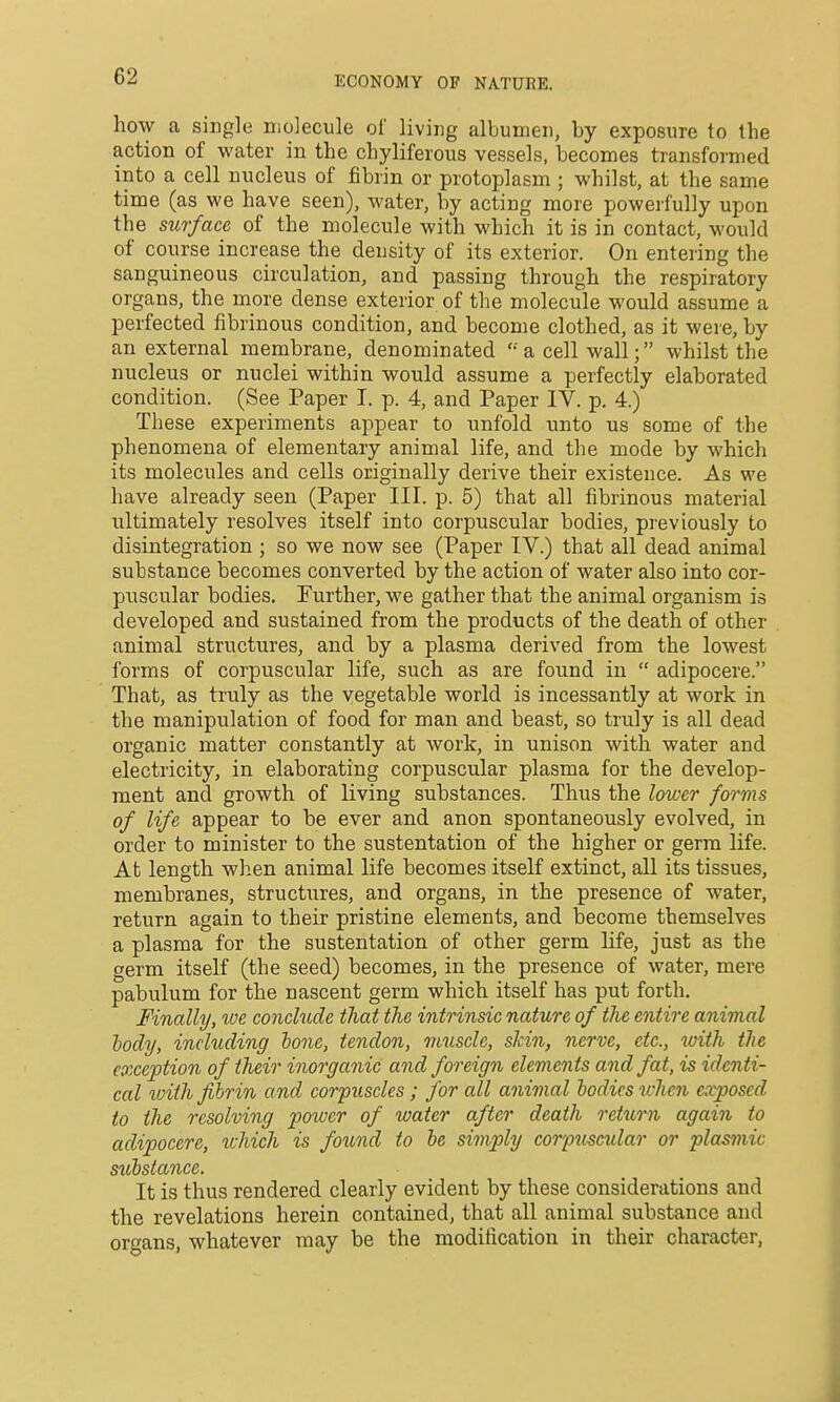 how a single molecule of living albumen, by exposure to the action of water in the chyliferous vessels, becomes transformed into a cell nucleus of fibrin or protoplasm ; whilst, at the same time (as we have seen), water, by acting more powerfully upon the surface, of the molecule with which it is in contact, would of course increase the density of its exterior. On entering the sanguineous circulation, and passing through the respiratory organs, the more dense exterior of the molecule would assume a perfected fibrinous condition, and become clothed, as it were, by an external membrane, denominated  a cell wall; whilst the nucleus or nuclei within would assume a perfectly elaborated condition. (See Paper I. p. 4, and Paper IV. p. 4.) These experiments appear to unfold unto us some of the phenomena of elementary animal life, and the mode by which its molecules and cells originally derive their existence. As we have already seen. (Paper III. p. 5) that all fibrinous material ultimately resolves itself into corpuscular bodies, pi'eviously to disintegration ; so we now see (Paper IV.) that all dead animal substance becomes converted by the action of water also into cor- puscular bodies. Further, we gather that the animal organism is developed and sustained from the products of the death of other animal structures, and by a plasma derived from the lowest forms of corpuscular life, such as are found in  adipocere. That, as truly as the vegetable world is incessantly at work in the manipulation of food for man and beast, so truly is all dead organic matter constantly at work, in unison with water and electricity, in elaborating corpuscular plasma for the develop- ment and growth of living substances. Thus the lower forms of life appear to be ever and anon spontaneously evolved, in order to minister to the sustentation of the higher or germ Hfe. At length when animal life becomes itself extinct, all its tissues, membranes, structures, and organs, in the presence of water, return again to their pristine elements, and become themselves a plasma for the sustentation of other germ life, just as the germ itself (the seed) becomes, in the presence of water, mere pabulum for the nascent germ which itself has put forth. Finally, toe conclude that the intrinsic nature of the entire animal body, including bone, tendon, muscle, skin, nerve, etc., with the exception of their inorganic and foreign elements and fat, is identi- cal loith fibrin and corpuscles; for all animal bodies when exposed to the resolving power of water after death return again to adipocere, xuhich is found to be simply corpuscular or plasmic std)stance. It is thus rendered clearly evident by these considerations and the revelations herein contained, that all animal substance and organs, whatever may be the modification in their character,