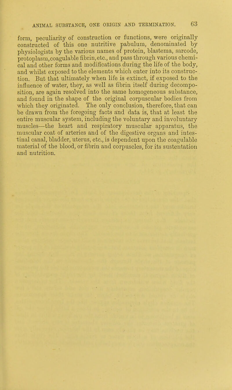 ANIMAL SUBSTANCE, ONE ORIGIN AND TERMINATION. form, peculiarity of construction or functions, were originally constructed of this one nutritive pabulum, denominated by physiologists by the various names of protein, blastema, sarcode, protoplasm,coagulable fibrin,etc., and pass through various chemi- cal and other forms and modifications during the life of the body, and whilst exposed to the elements which enter into its construc- tion. But that ultimately when life is extinct, if exposed to the influence of water, they, as well as fibrin itself during decompo- sition, are again resolved into the same homogeneous substance, and found in the shape of the original corpuscular bodies from which they originated. The only conclusion, therefore, that can be drawn from the foregoing facts and data is, that at least the entire muscular system, including the voluntary and involuntary muscles—the heart and respiratory muscular apparatus, the muscular coat of arteries and of the digestive organs and intes- tinal canal, bladder, uterus, etc., is dependent upon the coagulable material of the blood, or fibrin and corpuscles, for its sustentation and nutrition.