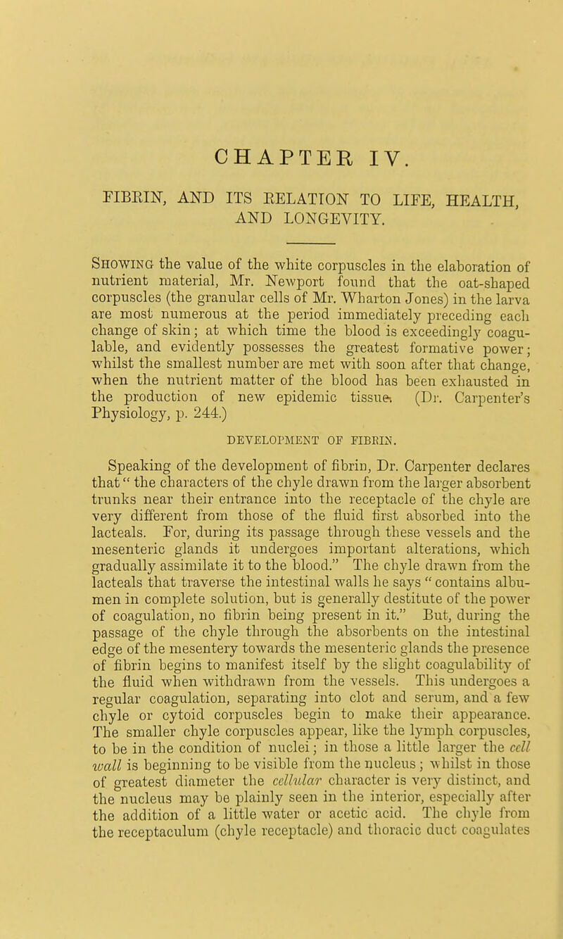 CHAPTER IV. riBEIN, AND ITS EELATION TO LIFE, HEALTH, AND LONGEVITY. Showing the value of the white corpuscles in the elaboration of nutrient material, Mr. Newport found that the oat-shaped corpuscles (the granular cells of Mr. Wharton Jones) in the larva are most numerous at the period immediately preceding each change of skin; at which time the blood is exceedingly coagu- lable, and evidently possesses the greatest formative power; whilst the smallest number are met with soon after that change, when the nutrient matter of the blood has been exliausted in the production of new epidemic tissue-. (Di: Carpenter's Physiology, p. 244.) DEVELOPMENT OF EIBEIN. Speaking of the development of fibrin, Dr. Carpenter declares that the characters of the chyle drawn from the lai'ger absorbent trunks near their entrance into the receptacle of the chyle are very different from those of the fluid first absorbed into the lacteals. For, during its passage through these vessels and the mesenteric glands it undergoes important alterations, which gradually assimilate it to the blood. The chyle drawn from the lacteals that traverse the intestinal walls he says  contains albu- men in complete solution, but is generally destitute of the power of coagulation, no fibrin being present in it. But, during the passage of the chyle through the absorbents on the intestinal edge of the mesentery towards the mesenteric glands the presence of fibrin begins to manifest itself by the slight coagulability of the fluid when withdrawn from the vessels. This undergoes a regular coagulation, separating into clot and serum, and a few chyle or cytoid corpuscles begin to make their appearance. The smaller chyle corpuscles appear, like the lymph corpuscles, to be in the condition of nuclei; in those a little larger the cell wall is beginning to be visible from the nucleus; whilst in those of greatest diameter the cellular character is very distinct, and the nucleus may be plainly seen in the interior, especially after the addition of a little water or acetic acid. The chyle from the receptaculum (chyle receptacle) and thoracic duct coagulates