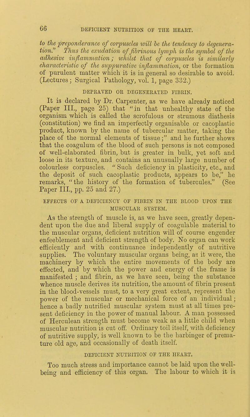 DEFICIENT NUTRITION OF THE HEART. to the preponderance of corpuscles xoill he the tendency to degenera- tion. Thus the exudatio7i of fibrinous lymph is the symbol of the adhesive inflammation; whilst that of corpuscles is similarly characteristic of the suppurative inflammation, or the formation of purulent matter which it is in general so desirable to avoid. (Lectures; Surgical Pathology, vol. 1, page 332.) DEPRAVED OR DEGENERATED FIBRIN. It is declared by Dr. Carpenter, as we have already noticed (Paper III., page 25) that in that unhealthy state of the organism which is called the scrofulous or strumous diathesis (constitution) we find an imperfectly organisable or cacoplastic product, known by the name of tubercular matter, taking the place of the normal elements of tissue; and he further shows that the coagulum of the blood of such persons is not composed of well-elaborated fibrin, but is greater in bulk, yet soft and loose in its texture, and contains an unusually large number of colourless corpuscles.  Such deficiency in plasticity, etc., and the deposit of such cacoplastic products, appears to be, he remarks, the history of the formation of tubercules. (See Paper III, pp. 25 and 27.) EFFECTS OF A DEFICIENCY OF FIBRIN IN THE BLOOD UPON THE MUSCULAR SYSTEM. As the strength of muscle is, as we have seen, greatly depen- dent upon the due and liberal supply of coagulable material to the muscular organs, deficient nutrition will of course engender enfeeblement and deficient strength of body. No organ can work efficiently and with continuance independently of nutritive supplies. The voluntary muscular organs being, as it were, the machinery by which the entire movements of the body are effected, and by which the power and energy of the frame is manifested ; and fibrin, as we have seen, being the substance whence muscle derives its nutrition, the amount of fibrin present in the blood-vessels must, to a very great extent, represent the power of the muscular or mechanical force of an individual; hence a badly nutrified muscular system must at all times pre- sent deficiency in the power of manual labour. A man possessed of Herculean strength must become weak as a little child when muscular nutrition is cut off. Ordinary toil itself, with deficiency of nutritive supply, is well known to be the harbinger of prema- ture old age, and occasionally of death itself. DEFICIENT NUTRITION OF THE HEART. Too much stress and importance cannot be laid upon the well- being and efficiency of this organ. The labour to which it is