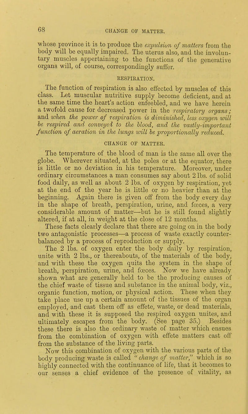 CHANGE OF MATTER. whose province it is to produce the ecqmlsiun of matters from the body will be equally impaired. The uterus also, and the involun- tary muscles appertaining to the functions of the generative organs will, of course, correspondingly suffer, llESPIRATION. The function of respiration is also effected by muscles of this class. Let muscular nutritive supply become deficient, and at the same time the heart's action enfeebled, and we have herein a twofold cause for decreased power in the respiratory organs; and when the power of respiration is diminished, less oxygen will he respired and conveyed to the blood, and the vastly-important f unction of aeration in the lungs will he proportionally reduced. CHANGE OF MATTER, The temperature of the blood of man is the same all over the globe. Wherever situated, at the poles or at the equator, there is little or no deviation in his temperature. Moreover, under ordinary circumstances a man consumes say about 2 lbs. of solid food daily, as well as about 2 lbs, of oxygen by respiration, yet at the end of the year he is little or no heavier than at the beginning. Again there is given off from the body every day in the shape of breath, perspiration, urine, and foeces, a very considerable amount of matter—but he is still found slightly altered, if at all, in weight at the close of 12 months. These facts clearly declare that there are going on in the body two antagonistic processes—a process of waste exactly counter- balanced by a process of reproduction or supply. The 2 lbs. of oxygen enter the body daily by respiration, unite with 2 lbs., or thereabouts, of the materials of the body, and with these the oxygen quits the system in the shape of breath, perspiration, urine, and foeces. ISTow we have already shown what are generally held to be the producing causes of the chief waste of tissue and substance in the animal body, viz., organic function, motion, or physical action. These when they take place use up a certain amount of the tissues of the organ employed, and cast them off as effete, waste, or dead materials, and with these it is supposed the respired oxygen unites, and ultimately escapes from the body. (See page 35.) Besides these there is also the ordinary waste of matter which ensues from tlie combination of oxygen with effete matters cast off from the substance of the living parts. ISTow this combination of oxygen with the various parts of the body producing waste is called change of matter which is so highly connected with the continuance of life, that it becomes to our senses a chief evidence of the presence of vitality, as V
