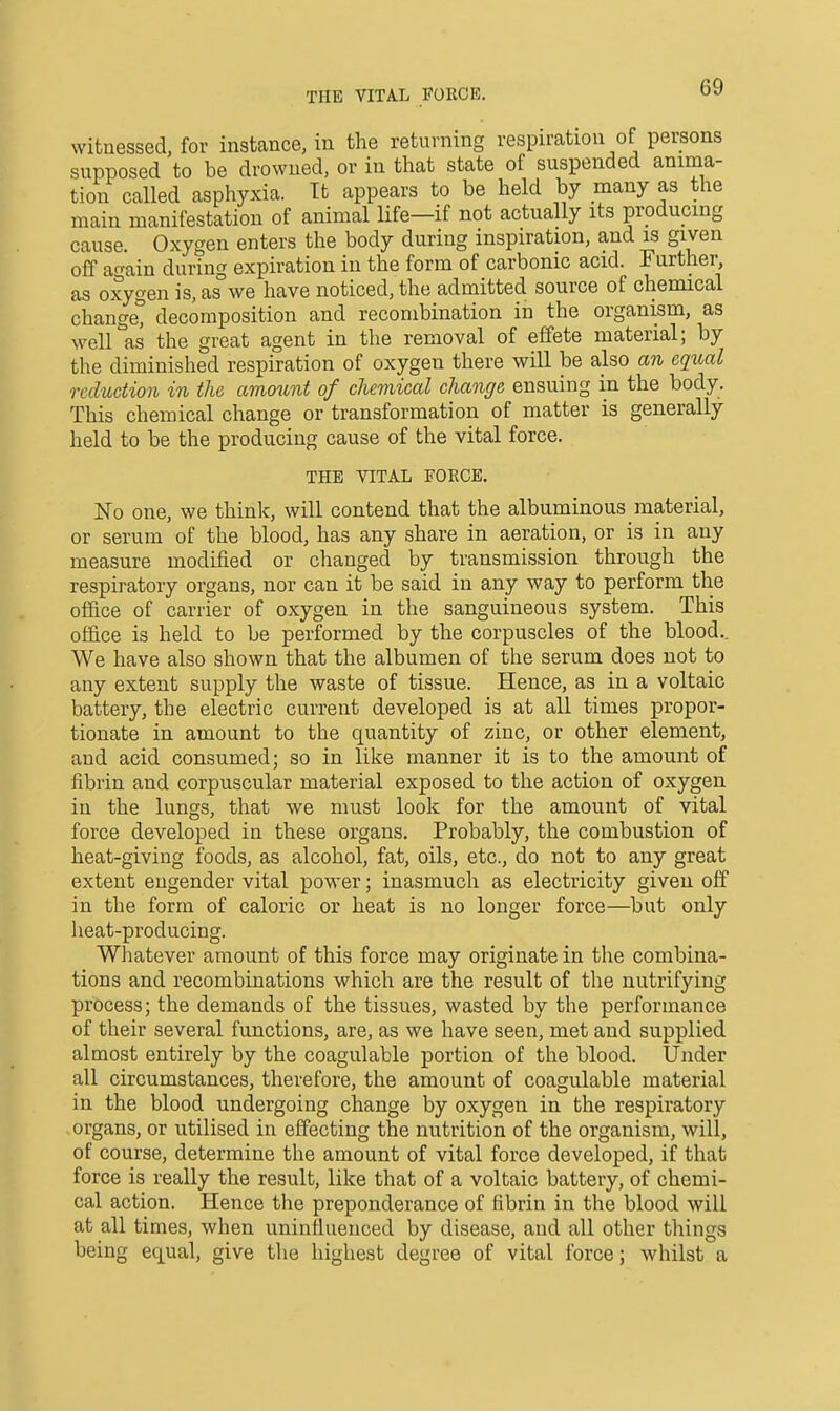 THE VITAL FORCE. witnessed, for instance, in the returning respiration of persons supposed to be drowned, or in that state of suspended anima- tion called asphyxia. It appears to be held by many as the main manifestation of animal life—if not actually its producing cause. Oxygen enters the body during inspiration, and is given off ao-ain during expiration in the form of carbonic acid. Further as oxygen is, as we have noticed, the admitted source of chemical change^ decomposition and recombination in the organism, as well as the great agent in the removal of effete material; by the diminished respiration of oxygen there will be also an cqiial reduction in the amount of clieviical change ensuing in the body. This chemical change or transformation of matter is generally held to be the producing cause of the vital force. THE VITAL FOECE. No one, we think, will contend that the albuminous material, or serum of the blood, has any share in aeration, or is in any measure modified or changed by transmission through the respiratory organs, nor can it be said in any way to perform the office of carrier of oxygen in the sanguineous system. This of&ce is held to be performed by the corpuscles of the blood.. We have also shown that the albumen of the serum does not to any extent supply the waste of tissue. Hence, as in a voltaic battery, the electric current developed is at all times propor- tionate in amount to the quantity of zinc, or other element, and acid consumed; so in like manner it is to the amount of fibrin and corpuscular material exposed to the action of oxygen in the lungs, that we must look for the amount of vital force developed in these organs. Probably, the combustion of heat-giving foods, as alcohol, fat, oils, etc., do not to any great extent engender vital power; inasmuch as electricity given off in the form of caloric or heat is no longer force—but only heat-producing. Whatever amount of this force may originate in the combina- tions and recombinations which are the result of the nutrifying process; the demands of the tissues, wasted by the performance of their several functions, are, as we have seen, met and supplied almost entirely by the coagulable portion of the blood. Under all circumstances, therefore, the amount of coagulable material in the blood undergoing change by oxygen in the respiratory organs, or utilised in effecting the nutrition of the organism, will, of course, determine the amount of vital force developed, if that force is really the result, like that of a voltaic battery, of chemi- cal action. Hence the preponderance of fibrin in the blood will at all times, when uninfiuenced by disease, and all other things being equal, give tlie highest degree of vital force; whilst a