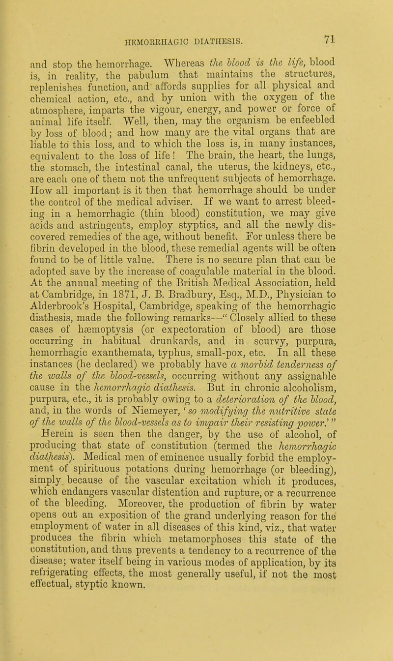 IIKMORRHAGIC DIATHESIS. and stop the hemorrhage. Whereas the Uood is the life, blood is, in reality, the pabulum that maintains the structures, replenishes function, and affords supplies for all physical and chemical action, etc., and by union with the oxygen of the atmosphere, imparts the vigour, energy, and power or force of animal life itself. Well, then, may the organism be enfeebled by loss of blood; and how many are the vital organs that are liable to this loss, and to which the loss is, in many instances, equivalent to the loss of life ! The brain, the heart, the lungs, the stomach, the intestinal canal, the uterus, the kidneys, etc., are each one of them not the unfrequent subjects of hemorrhage. How all important is it then that hemorrhage should be under the control of the medical adviser. If we want to arrest bleed- ing in a hemorrhagic (thin blood) constitution, we may give acids and astringents, employ styptics, and all the newly dis- covered remedies of the age, without benefit. For unless there be fibrin developed in the blood, these remedial agents will be often found to be of little value. There is no secure plan that can be adopted save by the increase of coagulable material in the blood. At the annual meeting of the British Medical Association, held at Cambridge, in 1871, J. B. Bradbury, Esq., M.D., Physician to Alderbrook's Hospital, Cambridge, speaking of the hemorrhagic diathesis, made the following remarks— Closely allied to these cases of haemoptysis (or expectoration of blood) are those occurring in habitual drunkards, and in scurvy, purpura, hemorrhagic exanthemata, typhus, small-pox, etc. In all these instances (he declared) we probably have a morbid tenderness of the walls of the blood-vessels, occurring without any assignable cause in the hemorrhagic diathesis. But in chronic alcoholism, purpura, etc., it is probably owing to a deterioration of the blood, and, in the words of Niemeyer,' so modifying the nutritive state of the walls of the blood-vessels as to impair their resisting power.' Herein is seen then the danger, by the use of alcohol, of producing that state of constitution (termed the hemorrhagic diathesis). Medical men of eminence usually forbid the employ- ment of spirituous potations during hemorrhage (or bleeding), simply because of the vascular excitation which it produces, which endangers vascular distention and rupture, or a recurrence of the bleeding. Moreover, the production of fibrin by water opens out an exposition of the grand underlying reason for the employment of water in all diseases of this kind, viz., that water produces_ the fibrin which metamorphoses this state of the constitution, and thus prevents a tendency to a recurrence of the disease; water itself being in various modes of application, by its refrigerating effects, the most generally useful, if not the most effectual, styptic known.