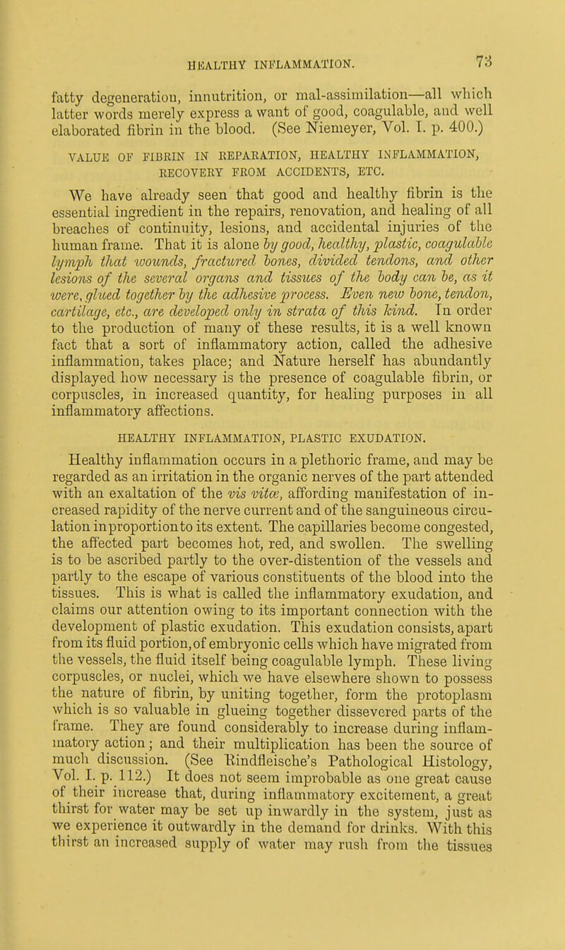 HKALTHY INFLAMMATION. fatty degeneration, innutrition, or mal-assimilation—all which latter words merely express a want of good, coagulable, and well elaborated fibrin in the blood. (See Niemeyer, Vol. 1. p. 400.) VALUE OF FIBRIN IN KEPARATION, HEALTHY INFLAMMATION, EECOVERY FROM ACCIDENTS, ETC. We have already seen that good and healthy fibrin is the essential ingredient in the repairs, renovation, and healing of all breaches of continuity, lesions, and accidental injuries of the human frame. That it is alone hy good, healthy, plastic, coagulable lymph that toounds, fractured bones, divided tendons, and other lesions of the several organs and tissues of the body can be, as it were, ghced together by the adhesive process. Even new bone, tendon, cartilage, etc., are developed only in strata of this hind. Tn order to the production of many of these results, it is a well known fact that a sort of inflammatory action, called the adhesive inflammation, takes place; and Nature herself has abundantly displayed how necessary is the presence of coagulable fibrin, or corpuscles, in increased quantity, for healing purposes in all inflammatory affections. HEALTHY INFLAMMATION, PLASTIC EXUDATION. Healthy inflammation occurs in a plethoric frame, and may be regarded as an irritation in the organic nerves of the part attended with an exaltation of the vis vitce, affording manifestation of in- creased rapidity of the nerve current and of the sanguineous circu- lation inproportionto its extent. The capillaries become congested, the affected part becomes hot, red, and swollen. The swelling is to be ascribed partly to the over-distention of the vessels and partly to the escape of various constituents of the blood into the tissues. This is what is called the inflammatory exudation, and claims our attention owing to its important connection with the development of plastic exudation. This exudation consists, apart from its fluid portion,of embryonic cells which have migrated from the vessels, the fluid itself being coagulable lymph. These living corpuscles, or nuclei, which we have elsewhere shown to possess the nature of fibrin, by uniting together, form the protoplasm which is so valuable in glueing together dissevered parts of the frame. They are found considerably to increase during inflam- matory action; and their multiplication has been the source of much discussion. (See Eindfleische's Pathological Histology, Vol. I. p. 112.) It does not seem improbable as one great cause of their increase that, during inflammatory excitement, a great thirst for water may be set up inwardly in the system, just as we experience it outwardly in the demand for drinks. With this thirst an increased supply of water may rush from the tissues