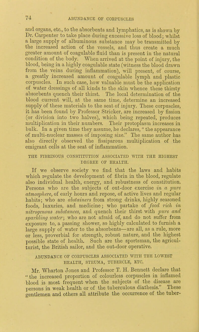 ABUNDA.NCE OF COEPUSCLES aud organs, etc., to the absorbents and lymphatics, as is shown by Dr. Carpenter to take place during excessive loss of blood; whilst a large supply of albuminous substance may be transmitted by the increased action of the vessels, and thus create a much greater amount of coagulable fluid than is present in the natural condition of the body. When arrived at the point of injury, the blood, being in a highly coagulable state (witness the blood drawn from the veins during inflammation), will present, of course, a greatly increased amount of coagulable lymph and plastic corpuscles. In such case, how valuable must be the application of water dressings of all kinds to the skin whence these thirsty absorbents quench their thirst. The local determination of the blood current will, at the same time, determine an increased supply of these materials to the seat of injury. These corpuscles, it has been found by Professor Strieker, are increased by fission (or division into two halves), which being repeated, produces multiplication in their numbers. Their protoplasm increases in bulk. In a given time they assume, he declares, the appearance of multi-nuclear masses of imposing size. The same author has also directly observed the fissiparous multiplication of the emigrant cells at the seat of inflammation. THE FIBRINOUS CONSTITUTION ASSOCIATED WITH THE HIGHEST DEGREE OF HEALTH. If we observe society we find that the laws and habits which regulate the development of fibrin in the blood, regulate also individual health, energy, and robustness of constitution. Persons who are the subjects of out-door exercise in a pure atmosjjJiere, of early hours and repose, of active lives and regular habits; who are abstainers from strong drinks, highly seasoned foods, luxuries, and medicine; who partake of food rich in nitrogenoics substances, and quench their thirst with and sparkling water; who are not afraid of, and do not suffer from exposure to, a passing shower, so highly calculated to furnish a large supply of water to the absorbents—are all, as a rule, more or less, proverbial for strength, robust nature, and the highest possible state of health. Such are the sportsman, the agricul- turist, the British sailor, and the out-door operative. ABUNDANCE OF CORPUSCLES ASSOCIATED WITH THE LOWEST HEALTH, STRUMA, TUBERCLE, ETC. Mr. Wharton Jones and Professor T. H. Bennett declare that the increased proportion of colourless corpuscles in inflamed blood is most frequent when the subjects of the disease are persons in weak health or of the tuberculous diathesis. These o-entlemen and others all attribute the occurrence of the tuber-