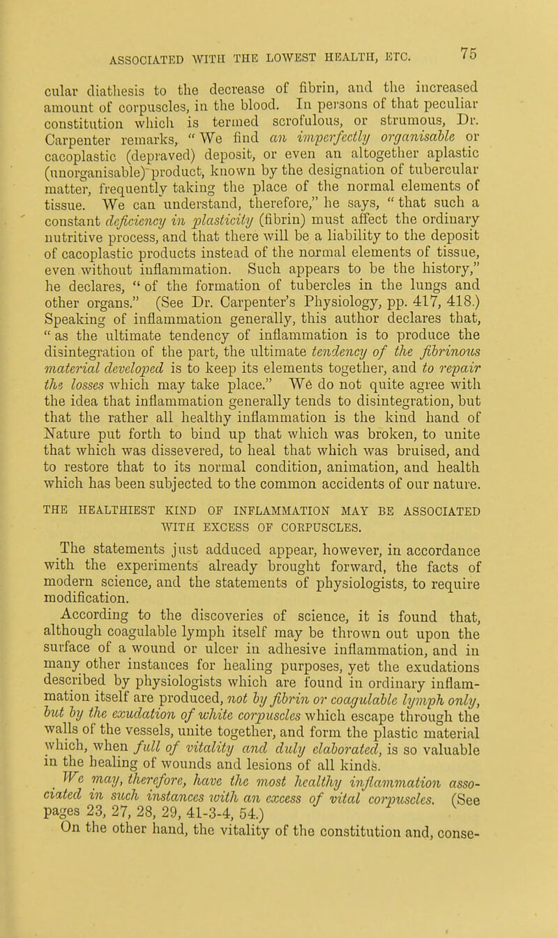 ASSOCIATED WITH THE LOWEST HEALTH, ETC. culav diatliesis to the decrease of fibrin, and the increased amount of corpuscles, in the blood. In persons of that peculiar constitution wliich is termed scrofulous, or strumous. Dr. Carpenter remarks, We find an wiperfecUi/ organisaUe or cacoplastic (depraved) deposit, or even an altogether aplastic (unorganisable)'product, known by the designation of tubercular matter, frequently taking the place of the normal elements of tissue. We can understand, therefore, he says,  that such a constant deficiency in plasticity (fibrin) must affect the ordinary nutritive process, and that there will be a liability to the deposit of cacoplastic products instead of the normal elements of tissue, even without inflammation. Such appears to be the history, he declares,  of the formation of tubercles in the lungs and other organs. (See Dr. Carpenter's Physiology, pp. 417, 418.) Speaking of inflammation generally, this author declares that,  as the ultimate tendency of inflammation is to produce the disintegration of the part, the ultimate tendency of the fibrinous material developed is to keep its elements together, and to repair th? losses which may take place. W6 do not quite agree with the idea that inflammation generally tends to disintegration, but that the rather all healthy inflammation is the kind hand of Nature put forth to bind up that which was broken, to unite that which was dissevered, to heal that which was bruised, and to restore that to its normal condition, animation, and health which has been subjected to the common accidents of our nature. THE HEALTHIEST KIND OF INFLAMMATION MAY BE ASSOCIATED WITH EXCESS OF CORPUSCLES. The statements just adduced appear, however, in accordance with the experiments already brought forward, the facts of modern science, and the statements of physiologists, to require modification. According to the discoveries of science, it is found that, although coagulable lymph itself may be thrown out upon the surface of a wound or ulcer in adhesive inflammation, and in many other instances for healing purposes, yet the exudations described by physiologists which are found in ordinary inflam- mation itself are produced, not by fibrin or coagulable ly mph only, but by the exudatio7i of white corpuscles which escape through the walls of the vessels, unite together, and form the plastic material which, when full of vitality and duly elaborated, is so valuable in the healing of wounds and lesions of all kinds. _ We may, therefore, have the most healthy infiammation asso- ciated in such instances with an excess of vital corpuscles. (See pages 23, 27, 28, 29, 41-3-4, 54.) On the other hand, the vitality of the constitution and, conse-