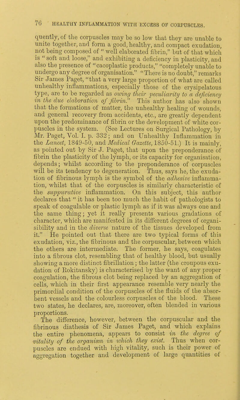 7c HEALTHY INFLAMMATION WITH I5XCESS OF CORPUSCLES. quently, of tlie corpuscles may be so low that they are unable to unite together, and form a good, healthy, and compact exudation, not being composed of  well elaborated fibrin, but of tliat whicli is  soft and loose, and exhibiting a deficiency in plasticity, and also the presence of cacoplastic products, completely unable to undergo any degree of organisation.  There is no doubt, remarks Sir James Paget, that a very large proportion of what are called unhealthy inflammations, especially those of tlie erysipelatous type, are to be regarded as owing their 2Jeculiarity to a deficiency in the clue elaboration of fibrin. This author has also shown that the formations of matter, the unhealthy healing of wounds, and general recovery from accidents, etc., are greatly dependent upon the predominance of fibrin or the development of white cor- puscles in the system. (See Lectures on Surgical Pathology, by Mr. Paget, Vol. I. p. 332; and on Unliealthy Inflammation in the Lancet, 1849-50, zm^ Medical Gazette, 1850-51.) It is mainly, as pointed out by Sir J. Paget, that upon the preponderance of fibrin the plasticity of the lymph, or its capacity for organisation, depends; whilst according to the preponderance of corpuscles will be its tendency to degeneration. Thus, says he, the exuda- tion of fibrinous lymph is the symbol of the adhesive inflamma- tion, whilst that of the corpuscles is similarly characteristic of the suppurative inflammation. On this subject, this author declares that  it has been too much the habit of pathologists to speak of coagulable or plastic lymph as if it was always one and the same thing; yet it really presents various gradations of character, which are manifested in its different degrees of organi- sibility and in the diverse nature of the tissues developed from it. He pointed out that there are two typical forms of this exudation, viz., the fibrinous and the corpuscular, between which the others are intermediate. The former, he says, coagulates into a fibrous clot, resembling that of healthy blood, but usually showing a more distinct fibrillation; the latter (the croupous exu- dation of Eokitansky) is characterised by the want of any proper coagulation, the fibrous clot being replaced by an aggregation of cells, which in their first appearance resemble very nearly the primordial condition of the corpuscles of the fluids of the absor- bent vessels and the colourless corpuscles of the blood. These two states, he declares, are, moreover, often blended in various proportions. The difference, however, between the corpuscular and the fibrinous diathesis of Sir James Paget, and which explains the entire phenomena, appears to consist in the degree of vitality of the organism in tohich they exist. Thus when cor- puscles are endued with liigh vitality, such is their power of aggregation together and development of large quantities of
