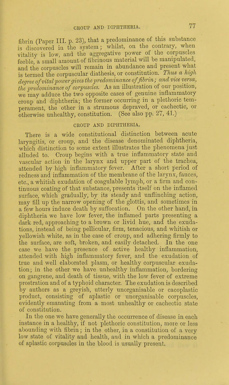 CllOUP AND DirilTnERIA. fibrin (Paper III. p. 23), that a predominance of this substance is discovered iu the system; whilst, on the contrary, when vitality is low, and tlie aggregative power of the corpuscles feeble, a small amount of fibrinous material will be manipulated, and the corpuscles will remain in abundance and present what is termed the corpuscular diathesis, or constitution. Thus a high degree of vital poiuer gives the predominance of fibrin; and vice versa, the predominance of corpuscles. As an illustration of our position, we may adduce the two opposite cases of genuine inflammatory croup and diphtheria; the former occurring in a plethoric tem- perament, the other in a strumous depraved, or cachectic, or otherwise unhealthy, constitution. (See also pp. 27, 41.) CROUP AND DIPHTHERIA. There is a wide constitutional distinction between acute laryngitis, or croup, and the disease denominated diphtheria, which distinction to some extent illustrates the phenomena just alluded to. Croup begins with a true inflammatory state and vascular action in the larynx and upper part of the trachea, attended by high inflammatory fever. After a short period of redness and inflammation of the membrane of the larynx, fauces, etc., a whitish exudation of coagulable lymph, or a firm and con- tinuous coating of that substance, presents itself on the inflamed surface, which gradually, by its steady and unflinching action, may fill up the narrow opening of the glottis, and sometimes in a few hours induce death by suffocation. On the other hand, in diphtheria we have low fever, the inflamed parts presenting a dark red, approaching to a brown or livid hue, and the exuda- tions, instead of being pellicular, firm, tenacious, and whitish or yellowish white, as in the case of croup, and adhering firmly to the surface, are soft, broken, and easily detached. In the one case we have the presence of active healthy inflammation, attended with high inflammatory fever, and the exudation of true and well elaborated plasm, or healthy corpuscular exuda- tion; in the other we have unhealthy inflammation, bordering on gangrene, and death of tissue, with the low fever of extreme prostration and of a typhoid character. The exudation is described by authors as a greyish, utterly unorganisable or cacoplastic product, consisting of aplastic or unorganisable corpuscles, evidently emanating from a most unhealthy or cachectic state of constitution. In the one we have generally tlie occurrence of disease in each instance in a healthy, if not plethoric constitution, more or less abounding with fibrin; in the other, in a constitution of a very low state of vitality and health, and in which a predominance of aplastic corpuscles in the blood is usually present.