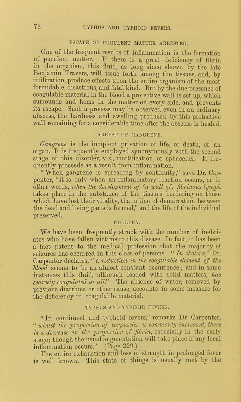 TYPHUS AND TYPHOID FEVERS. ESCAPE OF PURULENT MATTER ARRESTED. One of the frequent results of inflammation is the formation of purulent matter. If there is a great deficiency of fibrin in the organism, this fluid, as long since shown by the late Benjamin Travers, will issue forth among the tissues, and, by infiltration, produce effects upon the entire organism of the most formidable, disastrous, and fatal kind. But by the due presence of coagulable material in the blood a protective wall is set up, which surrounds and hems in the matter on every side, and prevents its escape. Such a process may be observed even in an ordinary abscess, the hardness and swelling produced by this protective wall remaining for a considerable time after the abscess is healed. ARREST OF GANGRENE. Gangrene is the incipient privation of life, or death, of an organ. It is frequently employed synonymously with the second stage of this disorder, viz., mortification, or sphacelus. It fre- quently proceeds as a result from inflammation.  When gangrene is spreading by continuity, says Dr. Car- penter, it is only when an inflammatory reaction occurs, or in other words, lohen the development of (a wall of) fibrinous lymph takes place in the substance of the tissues bordering on those which have lost their vitality, that a line of demarcation between the dead and living parts is formed, and the life of the individual preserved. CHOLERA. We have been frequently struck with the number of inebri- ates who have fallen victims to this disease. In fact, it has been a fact patent to the medical profession that the majority of seizures has occurred in this class of persons.  In cholera Dr. Carpenter declares,  a reduction in the coagulahle element of the Uood seems to be an almost constant occurrence ; and in some instances this fluid, although loaded with solid matters, has scarcely coagidated at all. The absence of water, removed by previous diarrhoea or other cause, accounts in some measure for the deficiency in coagulable material. TYPHUS AND TYPHOID FEVERS.  In continued and typhoid fevers, remarks Dr. Carpenter,  whilst the pro'portion of corpuscles is commonly increased, there is a decrease in the proportion of fibrin, especially in the early stage; though the usual augmentation will take place if any local inflammation occurs. (Page 229.) The entire exhaustion and loss of strength in prolonged fever is well known. This state of things is usually met by the
