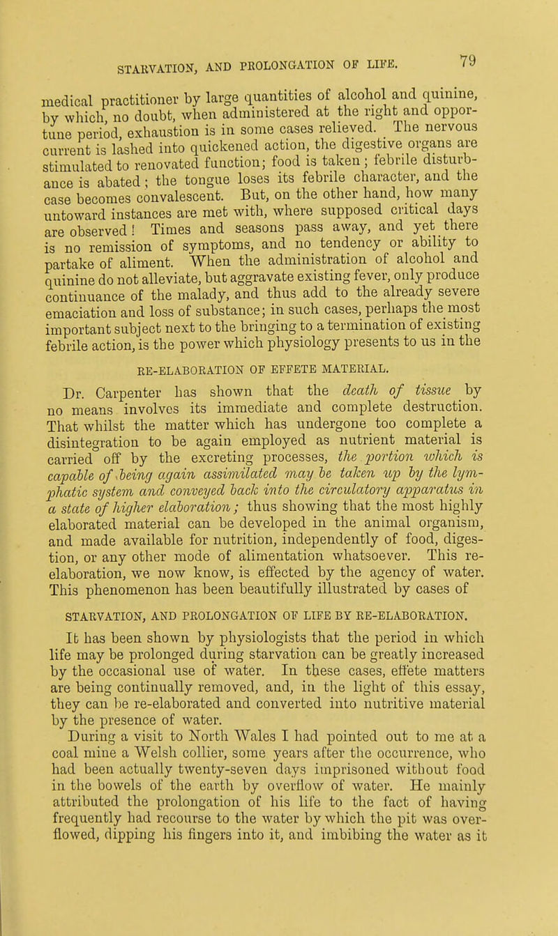 STAKVATION, AND PROLONGATION OF LIFE. medical practitioner by large quantities of alcohol and quinine, by which no doubt, when administered at the right and oppor- tune period, exhaustion is in some cases relieved. The nervous current is lashed into quickened action, the digestive organs are stimulated to renovated function; food is taken ; iebrile disturb- ance is abated; the tongue loses its febrile character, and the case becomes convalescent. But, on the other hand, how many untoward instances are met with, where supposed critical days are observed! Times and seasons pass away, and yet there is no remission of symptoms, and no tendency or ability to partake of aliment. When the administration of alcohol and quinine do not alleviate, but aggravate existing fever, only produce continuance of the malady, and thus add to the already severe emaciation and loss of substance; in such cases, perhaps the most important subject next to the bringing to a termination of existing febrile action, is the power which physiology presents to us in the KE-ELABORATION OF EFFETE MATERIAL. Dr. Carpenter has shown that the death of tissue by no means involves its immediate and complete destruction. That whilst the matter which has undergone too complete a disintegration to be again employed as nutrient material is carried off by the excreting processes, the portion which is capable of hieing again assimilated may he taken up by the lyvi- 2)hatic system and conveyed hack into the circulatory apparatus in a state of higher elaboration ; thus showing that the most highly elaborated material can be developed in the animal organism, and made available for nutrition, independently of food, diges- tion, or any other mode of alimentation whatsoever. This re- elaboration, we now know, is effected by the agency of water. This phenomenon has been beautifully illustrated by cases of STARVATION, AND PROLONGATION OF LIFE BY RE-ELABORATION. It has been shown by physiologists that the period in which life may be prolonged during starvation can be greatly increased by the occasional use of water. In these cases, effete matters are being continually removed, and, in the light of this essay, they can be re-elaborated and converted into nutritive material by the presence of water. During a visit to North Wales I had pointed out to me at a coal mine a Welsh collier, some years after the occurrence, who had been actually twenty-seven days imprisoned without food in the bowels of the earth by overflow of water. He mainly attributed the prolongation of his life to the fact of having frequently had recourse to the water by which the pit was over- flowed, dipping his fingers into it, and imbibing the water as it