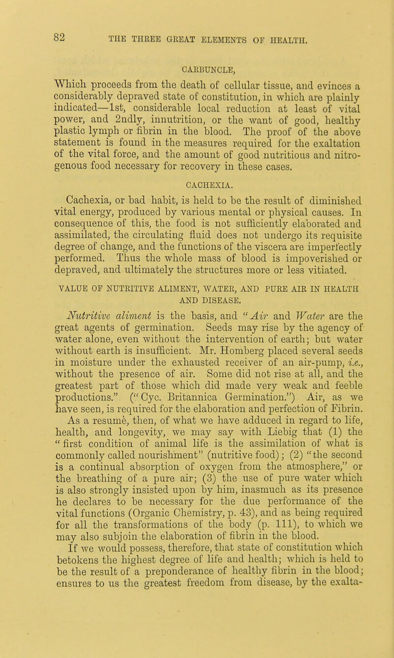 THE THREE GREAT ELEMENTS OF HEALTH. CARBUNCLE, Which proceeds from the death of cellular tissue, and evinces a considerably depraved state of constitution, in which are plainly- indicated—1st, considerable local reduction at least of vital power, and 2ndly, innutrition, or the want of good, healthy plastic lymph or fibrin in the blood. The proof of the above statement is found in the measures required for the exaltation of the vital force, and the amount of good nutritious and nitro- genous food necessary for recovery in these cases. CACHEXIA. Cachexia, or bad habit, is held to be the result of diminished vital energy, produced by various mental or physical causes. In consequence of this, the food is not sufficiently elaborated and assimilated, the circulating fluid does not undergo its requisite degree of change, and the functions of the viscera are imperfectly performed. Thus the whole mass of blood is impoverished or depraved, and ultimately the structures more or less vitiated. VALUE OF NUTRITIVE ALIMENT, WATER, AND PURE AIR IN HEALTH AND DISEASE. Nutritive aliment is the basis, and  Air and Water are the great agents of germination. Seeds may rise by the agency of water alone, even without the intervention of earth; but water without earth is insufficient. Mr. Homberg placed several seeds in moisture under the exhausted receiver of an air-pump, i.e., without the presence of air. Some did not rise at all, and the greatest part of those which did made very weak and feeble productions. (Cyc. Britannica Germination.) Air, as we have seen, is required for the elaboration and perfection of Fibrin. As a resum^, then, of what we have adduced in regard to life, health, and longevity, we may say with Liebig that (1) the  first condition of animal life is the assimilation of what is commonly called nourishment (nutritive food); (2) the second is a continual absorption of oxygen from the atmosphere, or the breathing of a pure air; (3) the use of pure water which is also strongly insisted upon by him, inasmuch as its presence he declares to be necessary for the due performance of the vital functions (Organic Chemistry, p. 43), and as being required for all the transformations of the body (p. Ill), to which we may also subjoin the elaboration of fibrin in the blood. If Ave would possess, therefore, that state of constitution which betokens the highest degree of life and health; which is held to be the result of a preponderance of healthy fibrin in the blood; ensures to us the greatest freedom from disease, by the exalta-