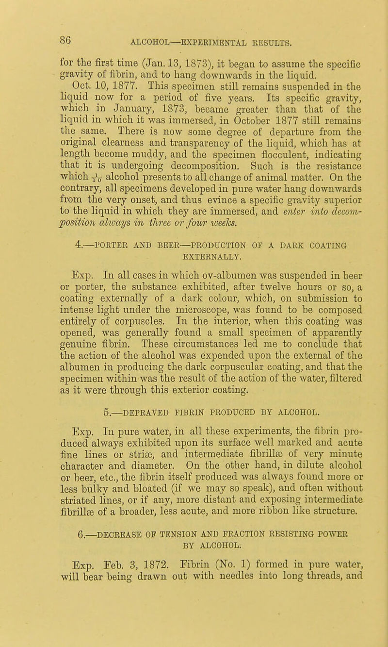 for the first time (Jan. 13, 1873), it began to assume the specific gravity of fibrin, and to hang downwards in the liquid. Oct. 10, 1877. This specimen still remains suspended in the liquid now for a period of five years. Its specific gravity, which in January, 1873, became greater than that of the liquid in which it was immersed, in October 1877 still remains the same. There is now some degree of departure from the original clearness and transparency of the liquid, which has at length become muddy, and the specimen flocculent, indicating that it is undergoing decomposition. Such is the resistance which alcohol presents to all change of animal matter. On the contrary, all specimens developed in pure water hang downwards from the very onset, and thus evince a specific gravity superior to the liquid in which they are immersed, and enter into decom- position ahvays in three or four iveeks. 4.—I'ORTER AND BEER—PRODUCTION OF A DARK COATING EXTERNALLY. Exp. In all cases in which ov-albumen was suspended in beer or porter, the substance exhibited, after twelve hours or so, a coating externally of a dark colour, which, on submission to intense light under the microscope, was found to be composed entirely of corpuscles. In the interior, when this coating was opened, was generally found a small specimen of apparently genuine fibrin. These circumstances led me to conclude that the action of the alcohol was expended upon the external of the albumen in producing the dark corpuscular coating, and that the specimen within was the result of the action of the water, filtered as it were through this exterior coating. 5.—DEPRAVED FIBRIN PRODUCED BY ALCOHOL. Exp. In pure water, in all these experiments, the fibrin pro- duced always exhibited upon its surface well marked and acute fine lines or strise, and intermediate fibrillse of very minute character and diameter. On the other hand, in dilute alcohol or beer, etc., the fibrin itself produced was always found more or less bulky and bloated (if we may so speak), and often without striated lines, or if any, more distant and exposing intermediate fibriUee of a broader, less acute, and more ribbon like structure. 6.—DECREASE OF TENSION AND FRACTION RESISTING POWER BY ALCOHOL, Exp. Feb. 3, 1872. Fibrin (No. 1) formed in pure water, will bear being drawn out with needles into long threads, and