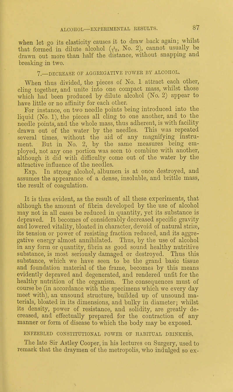 when let go its elasticity causes it to draw back again; whilst that formed in dilute alcohol GV, No. 2), cannot usually be drawn out more than half the distance, without snapping and breaking in two. 7.—DECREASE OF AGGREGATIVE POWER BY ALCOHOL. When thus divided, the pieces of No. 1 attract each other, cling together, and unite into one compact mass, whilst those which had been produced by dilute alcohol (No. 2) appear to have little or no aflfinity for each other. For instance, on two needle points being introduced into the liquid (No. 1), the pieces all cling to one another, and to the needle points, and the whole mass, thus adherent, is with facility drawn out of the water by the needles. This was repeated several timeS; without the aid of any magnifying instru- ment. But in No. 2, by the same measures being em- ployed, not any one portion was seen to combine with another, although it did with difficulty come out of the water by the attractive influence of the needles, Exp. In strong alcohol, albumen is at once destroyed, and assumes the appearance of a dense, insoluble, and brittle mass, the result of coagulation. It is thus evident, as the result of all these experiments, that although the amount of fibrin developed by the use of alcohol may not in all cases be reduced in quantity, yet its substance is depraved. It becomes of considerably decreased specific gravity and lowered vitality, bloated in character, devoid of natural striae, its tension or power of resisting fraction reduced, and its aggre- gative energy almost annihilated. Thus, by the use of alcohol in any form or quantity, fibrin as good sound healthy nutritive substance, is most seriously damaged or destroyed. Thus this substance, which we have seen to be the grand basic tissue and foundation material of the frame, becomes by this means evidently depraved and degenerated, and rendered unfit for the healthy nutrition of the organism. The consequences must of course be (in accordance with the specimens which we every day meet with), an unsound structure, builded up of unsound ma- terials, bloated in its dimensions, and bulky in diameter; whilst its density, power of resistance, and solidity, are greatly de- creased, and effectually prepared for the contraction of any manner or form of disease to which the body may be exposed. ENFEEBLED CONSTITUTIONAL POWER OF HABITUAL DRINKERS. The late Sir Astley Cooper, in his lectures on Surgery, used to remark that the draymen of the metropolis, who indulged so ex-