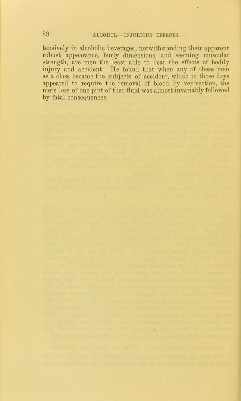 tensively in alcoholic beverages; notwithstanding their apparent robust appearance, burly dimensions, and seeming muscular strength, are men the least able to bear the effects of bodily injury and accident. He found that when any of these men as a class became the subjects of accident, which in those days appeared to require the removal of blood by venisection, the mere loss of one pint of that fluid was almost invariably followed by fatal consequences.