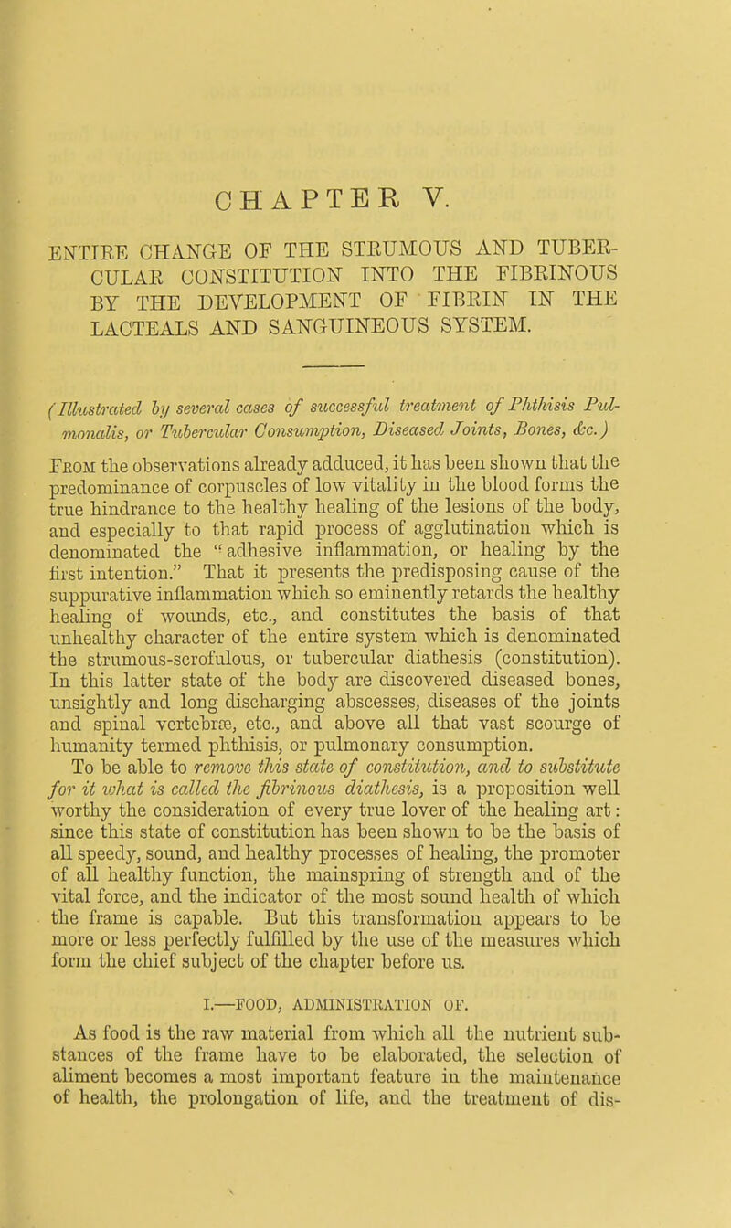 CHAPTER V. EOTTEE CHANGE OF THE STEUMOUS AND TUBEE- CULAE CONSTITUTION INTO THE EIBEINOUS BY THE DEVELOPMENT OF FIBEIN IN THE LACTEALS AND SANGUINEOUS SYSTEM. (Ilhostrated hy several cases of success/id treatment of Phthisis Pul- monalis, or Tubercular Consumption, Diseased Joints, Bones, (he.) Feom tlie observations already adduced, it has been shown that the predominance of corpuscles of low vitality in the blood forms the true hindrance to the healthy healing of the lesions of the body, and especially to that rapid process of agglutination which is denominated the '^adhesive inflammation, or healing by the first intention. That it presents the predisposing cause of the suppurative inflammation which so eminently retards the healthy healing of wounds, etc., and constitutes the basis of that unhealthy character of the entire system which is denominated the strumous-scrofulous, or tubercular diathesis (constitution). In this latter state of the body are discovered diseased bones, unsightly and long discharging abscesses, diseases of the joints and spinal vertebrte, etc., and above all that vast scourge of humanity termed phthisis, or pulmonary consumption. To be able to remove this state of constitution, and to substitute for it lohat is called the fibrinous diathesis, is a proposition well worthy the consideration of every true lover of the healing art : since this state of constitution has been shown to be the basis of all speedy, sound, and healthy processes of healing, the promoter of all healthy function, the mainspring of strength and of the vital force, and the indicator of the most sound health of which the frame is capable. But this transformation appears to be more or less perfectly fulfilled by the use of the measures which form the chief subject of the chapter before us. I.—FOOD, ADMINISTRATION OF. As food is the raw material from which all the nutrient sub- stances of the frame have to be elaborated, the selection of aliment becomes a most important feature in the maintenance of health, the prolongation of life, and the treatment of dis-