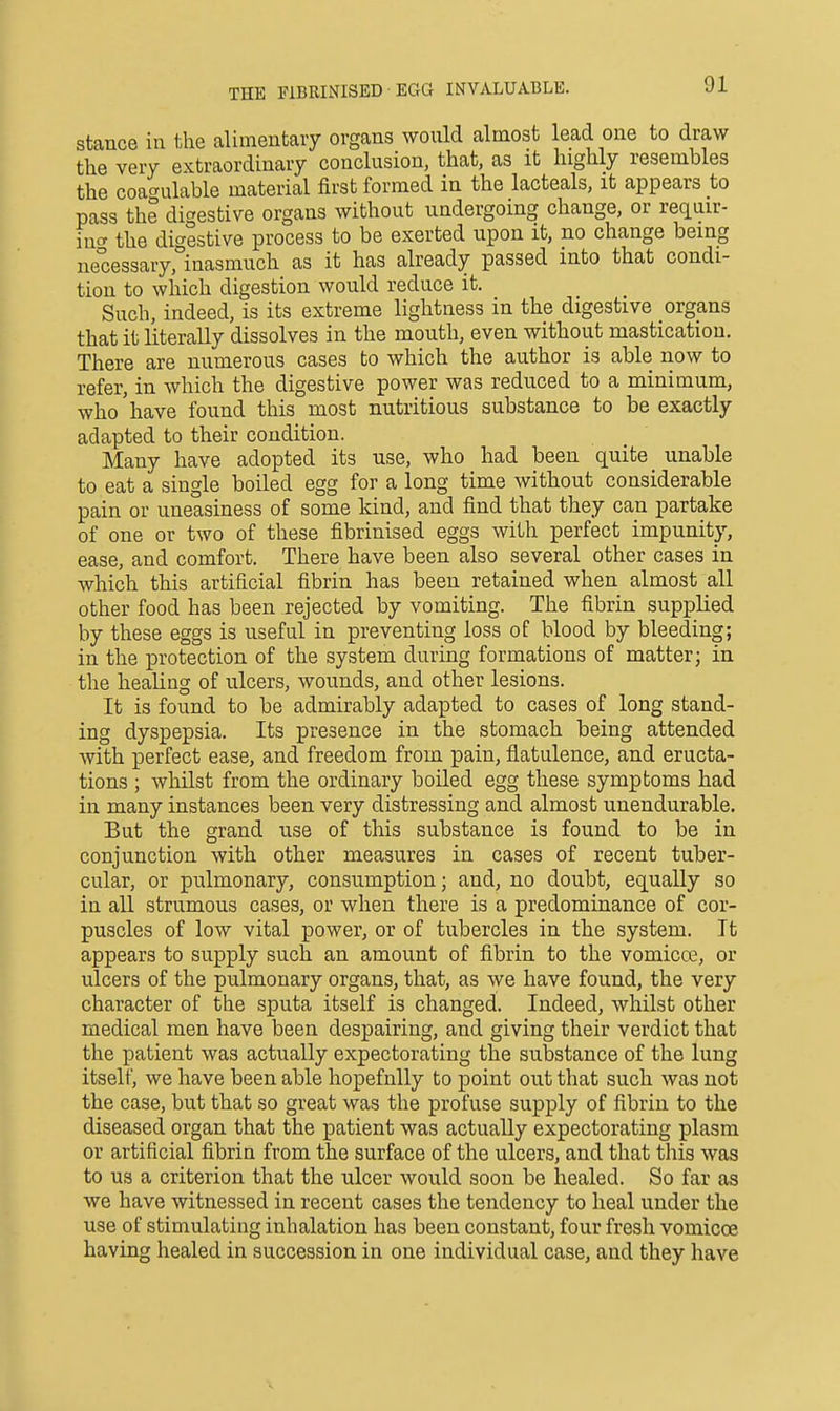 THE FIBRINISED ■ EGG INVALUABLE. stance in the alimentary organs would almost lead one to draw the very e>;traordinary conclusion, that, as it highly resembles the coagulable material first formed in the lacteals, it appears to pass the digestive organs without undergoing change, or requir- incr the digestive process to be exerted upon it, no change being ne°cessary, inasmuch as it has already passed into that condi- tion to which digestion would reduce it. Such, indeed, is its extreme lightness in the digestive organs that it literally dissolves in the mouth, even without mastication. There are numerous cases to which the author is able now to refer, in which the digestive power was reduced to a minimum, who'have found this most nutritious substance to be exactly adapted to their condition. Many have adopted its use, who had been quite _ unable to eat a single boiled egg for a long time without considerable pain or uneasiness of some kind, and find that they can partake of one or two of these fibrinised eggs with perfect impunity, ease, and comfort. There have been also several other cases in which this artificial fibrin has been retained when almost all other food has been rejected by vomiting. The fibrin supplied by these eggs is useful in preventing loss of blood by bleeding; in the protection of the system during formations of matter; in the healing of ulcers, wounds, and other lesions. It is found to be admirably adapted to cases of long stand- ing dyspepsia. Its presence in the stomach being attended with perfect ease, and freedom from pain, flatulence, and eructa- tions ; whilst from the ordinary boiled egg these symptoms had in many instances been very distressing and almost unendurable. But the grand use of this substance is found to be in conjunction with other measures in cases of recent tuber- cular, or pulmonary, consumption; and, no doubt, equally so in all strumous cases, or when there is a predominance of cor- puscles of low vital power, or of tubercles in the system. It appears to supply such an amount of fibrin to the vomicce, or ulcers of the pulmonary organs, that, as we have found, the very character of the sputa itself is changed. Indeed, whilst other medical men have been despairing, and giving their verdict that the patient was actually expectorating the substance of the lung itself, we have been able hopefully to point out that such was not the case, but that so great was the profuse supply of fibrin to the diseased organ that the patient was actually expectorating plasm or artificial fibrin from the surface of the ulcers, and that this was to us a criterion that the ulcer would soon be healed. So far as we have witnessed in recent cases the tendency to heal under the use of stimulating inhalation has been constant, four fresh vomicce having healed in succession in one individual case, and they have