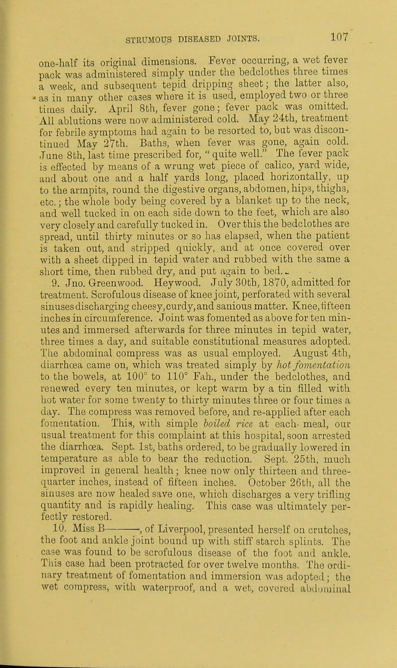 one-half its original dimensions. Fever occurring, a wet fever pack was administered simply under the bedclothes three times a week, and subsequent tepid dripping sheet; the latter also, ' as in many other cases where it is used, employed two or three times daily. April 8th, fever gone; fever pack was omitted. All ablutions were now administered cold. May 24th, treatment for febrile symptoms had again to be resorted to, but was discon- tinued May 27th. Baths, when fever was gone, again cold. June 8th, last time prescribed for,  quite well. The fever pack is effected by means of a wrung wet piece of calico, yard wide, and about one and a half yards long, placed horizontally, up to the armpits, round the digestive organs, abdomen, hips, thighs, etc.; the whole body being covered by a blanket up to the neck, and well tucked in on each side down to the feet, which are also very closely and carefully tucked in. Over this the bedclothes are spread, until thirty minutes or so has elapsed, when the patient is taken out, and stripped quickly, and at once covered over with a sheet dipped in tepid water and rubbed with the same a short time, then rubbed dry, and put again to bed. ^ 9. Jno. Greenwood. Heywood. July 30th, 1870, admitted for treatment. Scrofulous disease of knee joint, perforated with several sinuses discharging cheesy, curdy, and sanious matter. Knee, tifteen inches in circumference. Joint was fomented as above for ten min- utes and immersed afterwards for three minutes in tepid water, three times a day, and suitable constitutional measures adopted. The abdominal compress was as usual employed. August 4th, diarrhoea came on, which was treated simply by hot fomentation to the bowels, at 100° to 110° Fah., under the bedclothes, and renewed every ten minutes, or kept warm by a tin filled with hot water for some twenty to thirty minutes three or four times a day. The compress was removed before, and re-applied after each fomentation. This, with simple toiled rice at each- meal, our usual treatment for this complaint at this hospital, soon arrested the diarrhoea. Sept. 1st, baths ordered, to be gradually lowered in temperature as able to bear the reduction. Sept. 25th, much improved in general health; knee now only thirteen and three- quarter inches, instead of fifteen inches. October 26th, all the sinuses are now healed save one, which discharges a very trifling quantity and is rapidly healing. This case was ultimately per- fectly restored. 10. Miss B ., of Liverpool, presented herself on crutches, the foot and ankle joint bound up with stiff starch splints. The case was found to be scrofulous disease of the foot and ankle. Til is case had been protracted for over twelve months. The ordi- nary treatment of fomentation and immersion was adopted; the wet compress, with waterproof, and a wet, covered abdominal