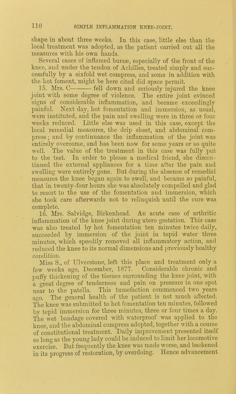 SIMPLE INFLAMMATION KNEK-JOINT, shape in about three weeks. In this case, little else than the local treatment was adopted, as the patient carried out all the measures with his own hands. Several cases of inflamed bursae, especially of the front of the knee, and under the tendon of Achilles, treated simply and suc- cessfully by a sixfold wet compress, and some in addition with the hot foment, might be here cited did space permit. 15. Mrs. C fell down and seriously injured the knee joint with some degree of violence. The entire joint evinced signs of considerable inflammation, and became exceedingly painful. Next day, hot fomentation and immersion, as usual, were instituted, and the pain and swelling were in three or four weeks reduced. Little else was used in this case, except the local remedial measures, the drip sheet, and abdominal com- press ; and by continuance the inflammation of the joint was entirely overcome, and has been now for some years or so quite well. The value of the treatment in this case was fully put to the test. In order to please a medical friend, she discon- tinued the external appliances for a time after the pain and swelling were entirely gone. But during the absence of remedial measures the knee began again to swell, and became so painful, that in twenty-four hours she was absolutely compelled and glad to resort to the use of the fomentation and immersion, which she took care afterwards not to relinquish until the cure was complete. 16. Mrs. Salvidge, Birkenhead. An acute case of arthritic inflammation of the knee joint during utero gestation. This case was also treated by hot fomentation ten minutes twice daily, succeeded by immersion of the joint in tepid water three minutes, which speedily removed all inflammatory action, and reduced the knee to its normal dimensions and previously healthy condition. Miss S., of IJlverstone, left this place and treatment only a few weeks ago, December, 1877. Considerable chronic and puffy thickening of the tissues surrounding the knee joint, with a great degree of tenderness and pain on pressure in one spot near to the patella. This tumefaction commenced two years ao-o. The general health of the patient is not much affected. The knee was submitted to hot fomentation ten minutes, followed by tepid immersion for three minutes, three or four times a day. The wet bandage covered with waterproof was applied to the knee, and the abdominal compress adopted, together with a course of constitutional treatment. Daily improvement presented itself so long as the young lady could be induced to limit her locomotive exercise. But frequently the knee was made worse, and backened in its progress of restoration, by overdoing. Hence advancement
