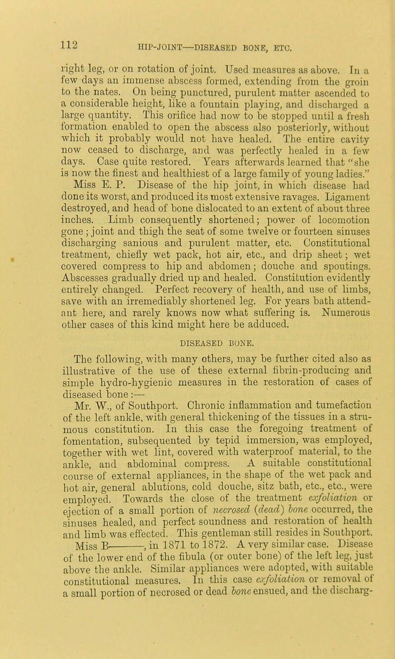HIP-JOINT—DISEASED BONE, ETC. right leg, or on rotation of joint. Used measures as above. In a few days an immense abscess formed, extending i'rom the groin to the nates. On being punctured, purulent matter ascended to a considerable height, like a fountain playing, and discharged a large quantity. This orifice had now to be stopped until a fresh formation enabled to open the abscess also posteriorly, without which it probably would not have healed. The entire cavity now ceased to discharge, and was perfectly healed in a few days. Case quite restored. Years afterwards learned that she is now the finest and healthiest of a large family of young ladies. Miss E. P. Disease of the hip joint, in which disease had done its worst, and produced its most extensive ravages. Ligament destroyed, and head of bone dislocated to an extent of about three inches. Limb consequently shortened; power of locomotion gone ; joint and thigh the seat of some twelve or fourteen sinuses discharging sanious and purulent matter, etc. Constitutional treatment, chiefly wet pack, hot air, etc., and drip sheet; wet covered compress to hip and abdomen; douche and spoutings. Abscesses gradually dried up and healed. Constitution evidently entirely changed. Perfect recovery of health, and use of limbs, save with an irremediably shortened leg. For years bath attend- ant here, and rarely knows now what suffering is. Numerous other cases of this kind might here be adduced. DISEASED BUNE. The following, with many others, may be further cited also as illustrative of the use of these external fibrin-producing and simple hydro-hygienic measures in the restoration of cases of diseased bone:— Mr. W., of Southport. Chronic inflammation and tumefaction of the left ankle, with general thickening of the tissues in a stru- mous constitution. In this case the foregoing treatment of fomentation, subsequented by tepid immersion, was employed, together with wet lint, covered with waterproof material, to the ankle, and abdominal compress. A suitable constitutional course of external appliances, in the shape of the wet pack and hot air, general ablutions, cold douche, sitz bath, etc., etc., were employed. Towards the close of the treatment exfoliation or ejection of a small portion of necrosed {dead) lone occurred, the sinuses healed, and perfect soundness and restoration of health and limb was effected. This gentleman still resides in Southport. ]^jgg B ^ in 1871 to 1872. A very similar case. Disease of the lower end of the fibula (or outer bone) of the left leg, just above the ankle. Similar appliances were adopted, with suitable constitutional measures. In this case exfoliation or removal of a small portion of necrosed or dead bone ensued, and the discharg-
