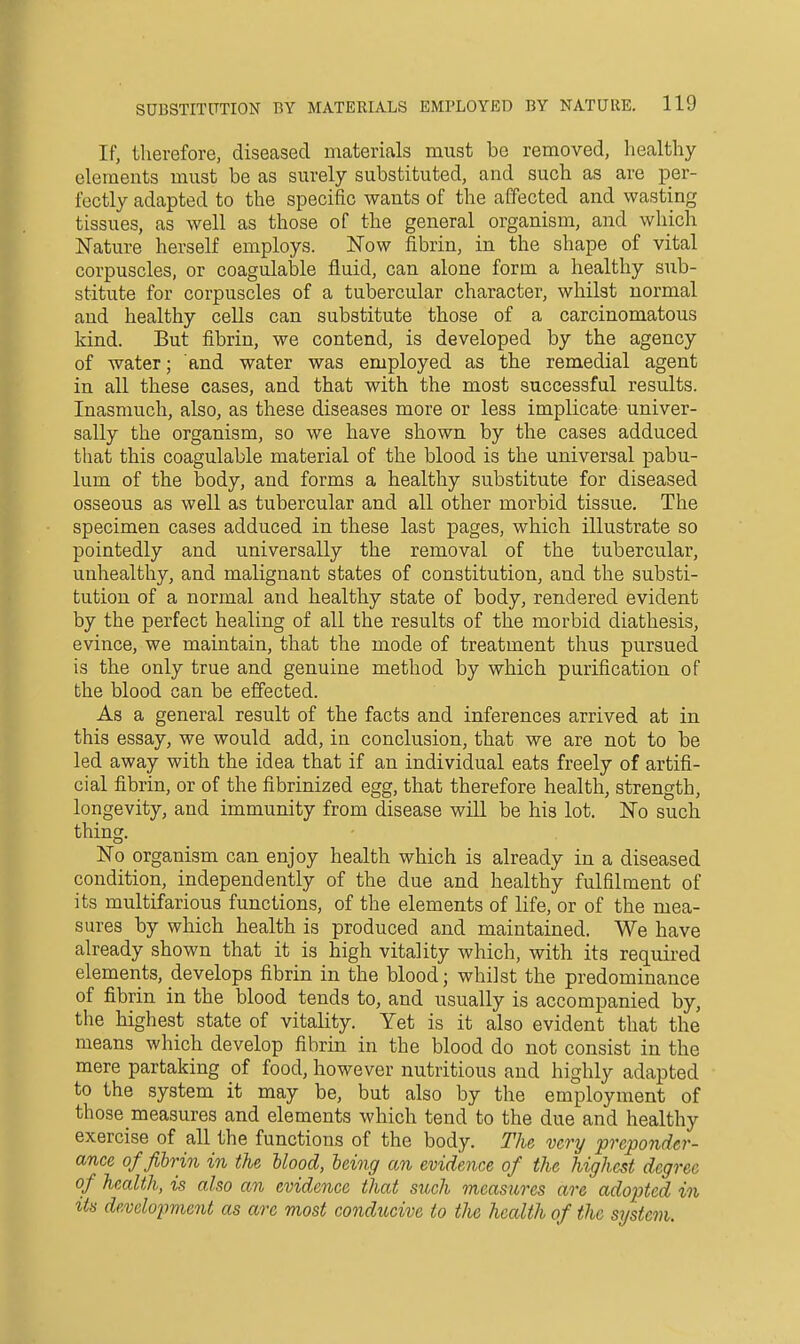 If, therefore, diseased materials must be removed, liealtliy elements must be as surely substituted, and such as are per- fectly adapted to the specific wants of the affected and wasting tissues, as well as those of the general organism, and which Nature herself employs. Now fibrin, in the shape of vital corpuscles, or coagulable fluid, can alone form a healthy sub- stitute for corpuscles of a tubercular character, whilst normal and healthy cells can substitute those of a carcinomatous kind. But fibrin, we contend, is developed by the agency of water; and water was employed as the remedial agent in all these cases, and that with the most successful results. Inasmuch, also, as these diseases more or less implicate univer- sally the organism, so we have shown by the cases adduced that this coagulable material of the blood is the universal pabu- lum of the body, and forms a healthy substitute for diseased osseous as well as tubercular and all other morbid tissue. The specimen cases adduced in these last pages, which illustrate so pointedly and universally the removal of the tubercular, unhealthy, and malignant states of constitution, and the substi- tution of a normal and healthy state of body, rendered evident by the perfect healing of all the results of the morbid diathesis, evince, we maintain, that the mode of treatment thus pursued is the only true and genuine method by which purification of the blood can be effected. As a general result of the facts and inferences arrived at in this essay, we would add, in conclusion, that we are not to be led away with the idea that if an individual eats freely of artifi- cial fibrin, or of the fibrinized egg, that therefore health, strength, longevity, and immunity from disease will be his lot. No such thing. No organism can enjoy health which is already in a diseased condition, independently of the due and healthy fulfilment of its multifarious functions, of the elements of life, or of the mea- sures by which health is produced and maintained. We have already shown that it is high vitality which, with its required elements, develops fibrin in the blood; whilst the predominance of fibrin in the blood tends to, and usually is accompanied by, the highest state of vitality. Yet is it also evident that the means which develop fibrin in the blood do not consist in the mere partaking of food, however nutritious and highly adapted to the system it may be, but also by the employment of those measures and elements which tend to the due and healthy exercise of all the functions of the body. The very preponder- ance of fibrin in the blood, being an evidence of the highest degree of health, is also an evidence that such measures are adopted in its develo2?7nent as are most conducive to the health of the system.