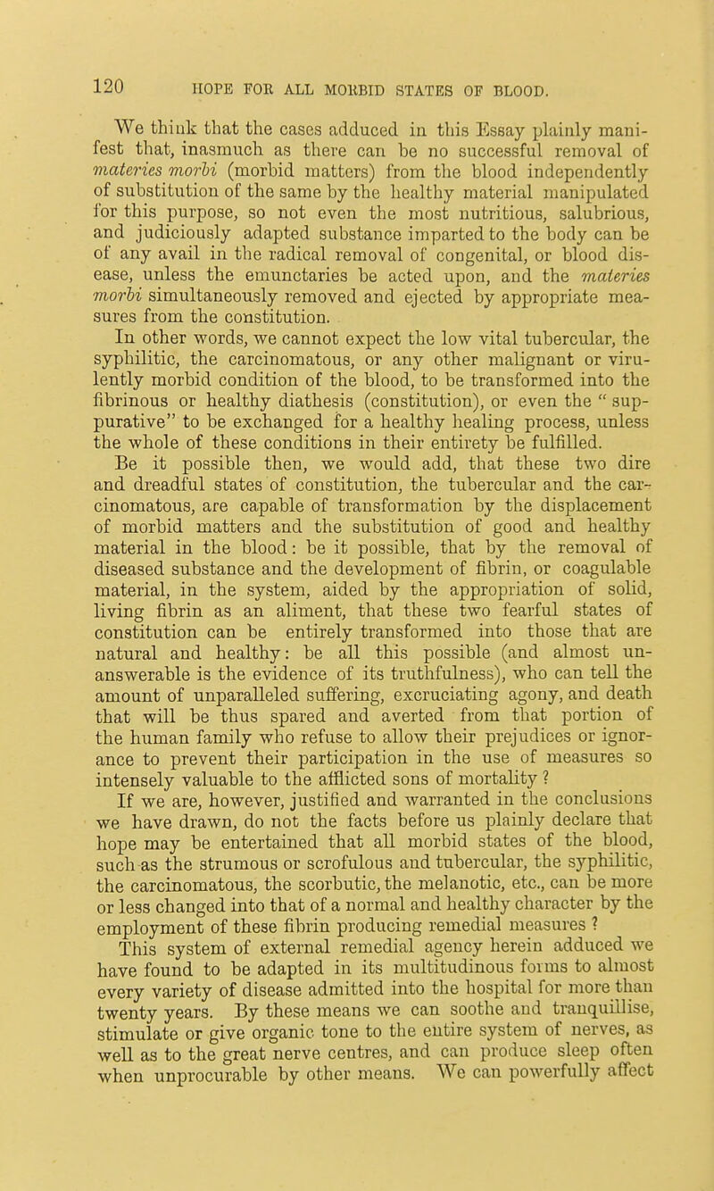 We think that the cases adduced in this Essay jjlainly mani- fest that, inasmuch as there can be no successful removal of materies morU (morbid matters) from the blood independently of substitution of the same by the healthy material manipulated for this purpose, so not even the most nutritious, salubrious, and judiciously adapted substance imparted to the body can be of any avail in the radical removal of congenital, or blood dis- ease, unless the emunctaries be acted upon, and the materies morbi simultaneously removed and ejected by appropriate mea- sures from the constitution. In other words, we cannot expect the low vital tubercular, the syphilitic, the carcinomatous, or any other malignant or viru- lently morbid condition of the blood, to be transformed into the fibrinous or healthy diathesis (constitution), or even the sup- purative to be exchanged for a healthy healing process, unless the whole of these conditions in their entirety be fulfilled. Be it possible then, we would add, that these two dire and dreadful states of constitution, the tubercular and the car- cinomatous, are capable of transformation by the displacement of morbid matters and the substitution of good and healthy material in the blood: be it possible, that by the removal of diseased substance and the development of fibrin, or coagulable material, in the system, aided by the appropriation of solid, living fibrin as an aliment, that these two fearful states of constitution can be entirely transformed into those that are natural and healthy: be all this possible (and almost un- answerable is the evidence of its truthfulness), who can teU the amount of unparalleled suffering, excruciating agony, and death that will be thus spared and averted from that portion of the human family who refuse to allow their prejudices or ignor- ance to prevent their participation in the use of measures so intensely valuable to the afflicted sons of mortality ? If we are, however, justified and warranted in the conclusions we have drawn, do not the facts before us plainly declare that hope may be entertained that all morbid states of the blood, such as the strumous or scrofulous and tubercular, the sj'-philitic, the carcinomatous, the scorbutic, the melanotic, etc., can be more or less changed into that of a normal and healthy character by the employment of these fibrin producing remedial measures ? This system of external remedial agency herein adduced we have found to be adapted in its multitudinous forms to almost every variety of disease admitted into the hospital for more than twenty years. By these means we can soothe and tranquLllise, stimulate or give organic tone to the entire system of nerves, as well as to the great nerve centres, and can produce sleep often when unprocurable by other means. We can powerfully affect