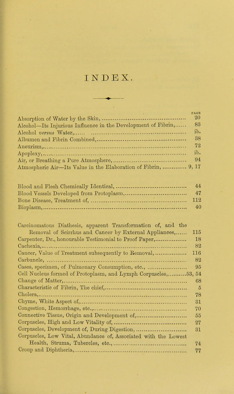 INDEX. PAGE Absorption of Water by the Skin, ••• 20 Alcohol—Its Injuiious Influence in the Development of Fibrin, 83 Alcohol versus Water, i^- Albumen and Fibiin Combined 38 Anemism, 72 Apoplexy, i^- Air, or Breathing a Pm*e Atmosphere, 94 Atmospheric Air—Its Value in the Elaboration of Fibrin 9, 17 Blood and Flesh Chemically Identical, 44 Blood Vessels Developed fi-om Protoplasm, 47 Bone Disease, Treatment of, 112 Bioplasm 40 Carcinomatous Diathesis, apparent Transformation of, and the Eemoval of Scirrhus and Cancer by External Apphances, 115 Carpenter, Dr., honourable Testimonial to Proof Paper, 18 Cachexia, 82 Cancer, Value of Treatment subsequently to Removal, 116 Carbuncle, 82 Cases, specimen, of Pulmonary Consumption, etc., 95 Cell Nucleus formed of Protoplasm, and Lymph Corpuscles, 53, 54 Change of Matter, 68 Characteristic of Fibrin, The chief, 5 Cholera, 78 Chyme, White Aspect of, 31 Congestion, Hemoi-rhage, etc., 70 Connective Tissue, Origin and Development of, 55 Corpuscles, High and Low Vitahty of, 27 Coi-puscles, Development of, Dming Digestion, 31 Corpuscles, Low Vital, Abimdance of, Associated with the Lowest Health, Struma, Tubercles, etc., 74 Croup and Diphtheria, 77